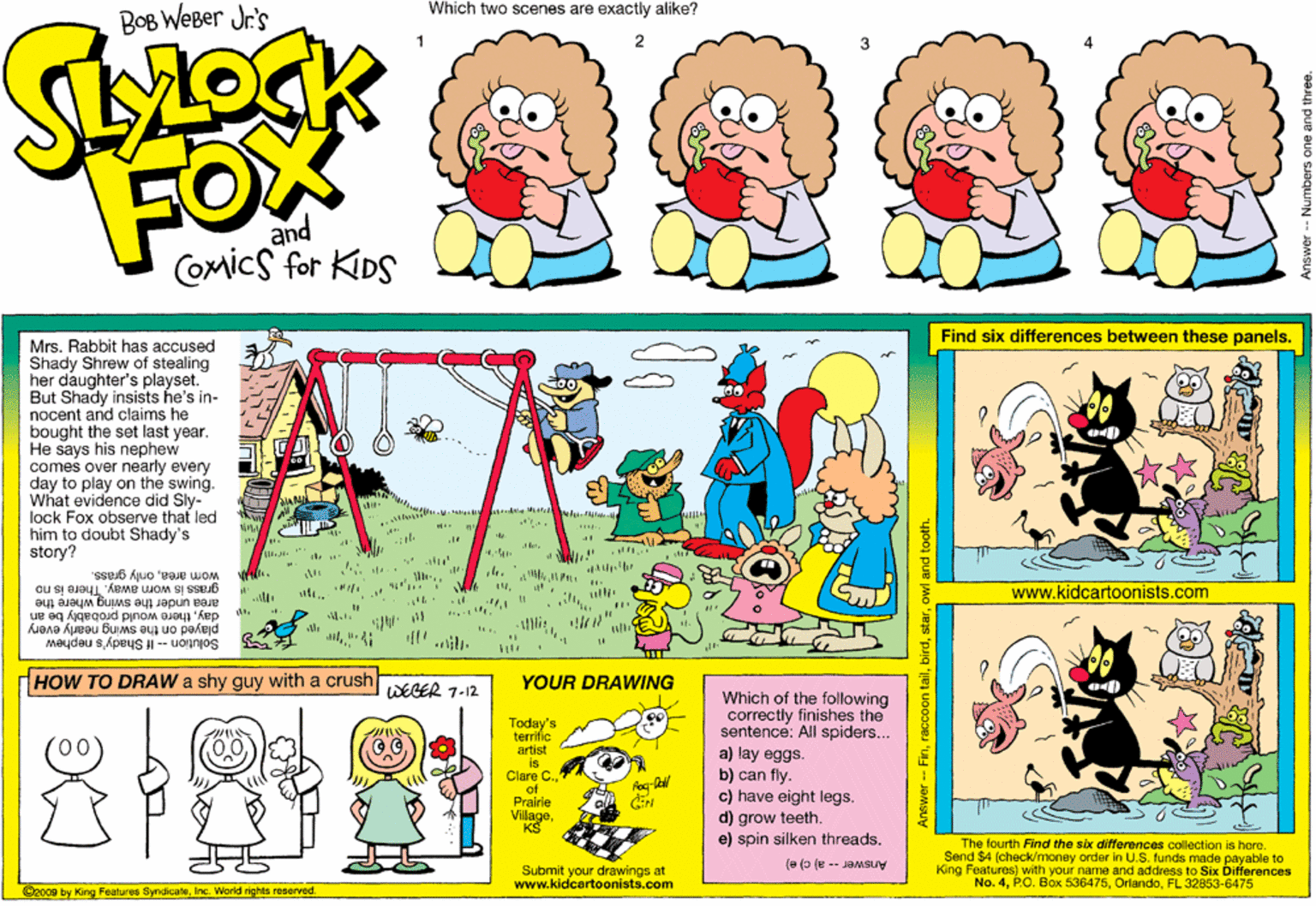 Graphics OCR: Which two scenes are exactly alike? BOB WEBer Jr's FOX and Comics for KIDS Find six differences between these panels. Mrs. Rabbit has accused Shady Shrew of stealing her daughter's playset. But Shady insists he's in- nocent and claims he bought the set last year. He says his nephew comes over nearly every day to play on the swing. What evidence did Sly- lock Fox observe that led him to doubt Shady's story? wom areaonly grass. grass is worn away. area under the swing where the www.kidcartoonists.com ous ut daythere would probably be an 4.." played on the swing nearly every Solution -- If Shady's nephew HOW TO DRAW a shy guy with a crush YOUR DRAWING WEGER 7-12 Which of the following correctly finishes the sentence: All spiders... Today's terrifie artist is Clare C.of Prairie Villagea) lay eggs. b) can fly. c) have eight legs. d) grow teeth e) spin silken threads. The fourth Find the six differences collection is here. Send $4 4 (check/money order in U.S. funds made payable to King Features) with your name and address to Six Differences No. 4FL 32853-6475 (e (o (u -- JaMsuy Submit your drawings at www.kidcartoonists.com @2009 by King Features SyndicaleInc. World rights reserved newer-- Finowl and tooth. Which two scenes are exactly alike? BOB WEBer Jr's FOX and Comics for KIDS Find six differences between these panels. Mrs. Rabbit has accused Shady Shrew of stealing her daughter's playset. But Shady insists he's in- nocent and claims he bought the set last year. He says his nephew comes over nearly every day to play on the swing. What evidence did Sly- lock Fox observe that led him to doubt Shady's story? wom areaonly grass. grass is worn away. area under the swing where the www.kidcartoonists.com ous ut daythere would probably be an 4.." played on the swing nearly every Solution -- If Shady's nephew HOW TO DRAW a shy guy with a crush YOUR DRAWING WEGER 7-12 Which of the following correctly finishes the sentence: All spiders... Today's terrifie artist is Clare C.of Prairie Villagea) lay eggs. b) can fly. c) have eight legs. d) grow teeth e) spin silken threads. The fourth Find the six differences collection is here. Send $4 4 (check/money order in U.S. funds made payable to King Features) with your name and address to Six Differences No. 4P.O. Box 536475FL 32853-6475 (e (o (u -- JaMsuy Submit your drawings at www.kidcartoonists.com @2009 by King Features SyndicaleInc. World rights reserved newer-- Finraccoon tailowl and tooth.
