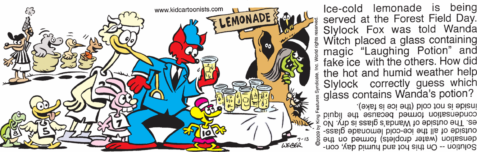 Event OCR: Ice-cold lemonade is being served at the Forest Field Day. Slylock Fox was told Wanda Witch placed a glass containing magic "Laughing Potion" and fake ice with the others. How did the hot and humid weather help Slylock correctly guess which glass contains Wanda's potion? www.kidcartoonists.com FLEMONADE inside is not cold (the ice is fake). condensation formed because the liquid es. The outside of Wanda's glass is dry. No outside of all the ice-cold lemonade glass- densation (water droplets) formed on the Solution -- On this hot and humid daycon- 1-13 WEGER patures SyndicateInc. World rights reserved Ice-cold lemonade is being served at the Forest Field Day. Slylock Fox was told Wanda Witch placed a glass containing magic "Laughing Potion" and fake ice with the others. How did the hot and humid weather help Slylock correctly guess which glass contains Wanda's potion? www.kidcartoonists.com FLEMONADE inside is not cold (the ice is fake). condensation formed because the liquid es. The outside of Wanda's glass is dry. No outside of all the ice-cold lemonade glass- densation (water droplets) formed on the Solution -- On this hot and humid daycon- 1-13 WEGER patures SyndicateInc. World rights reserved