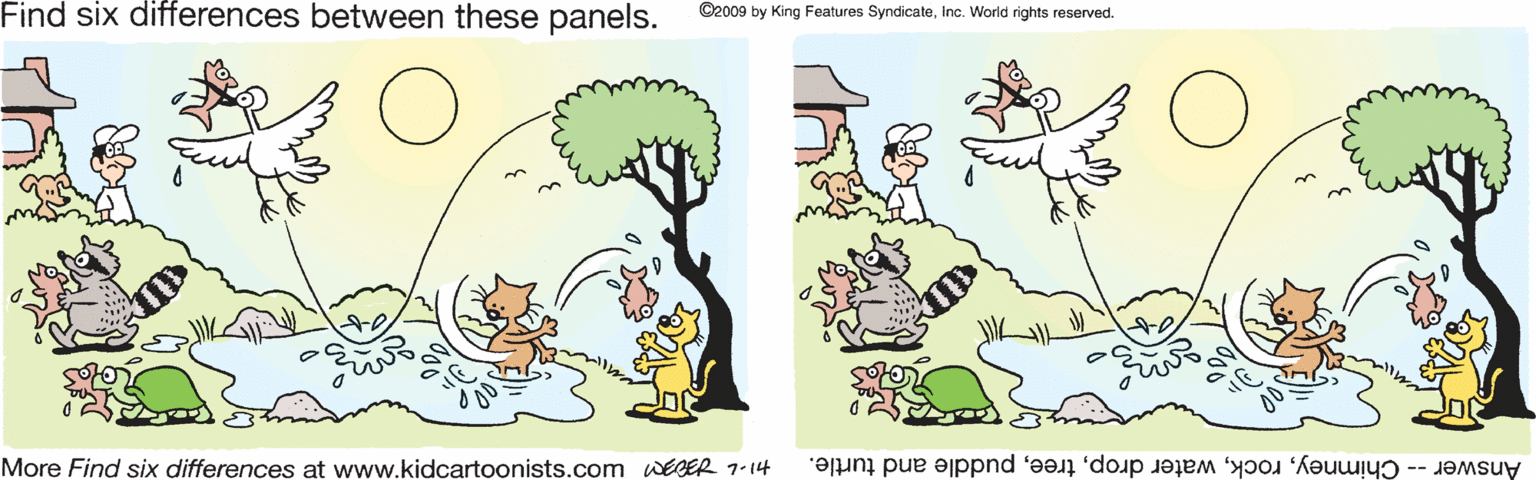 Circle OCR: Find six differences between these panels. ©2009 by King Features SyndicateInc. World rights reserved. More Find six differences at www.kidcartoonists.com WEDER 1-14 Answer -- Chimneypuddle and turtle. Find six differences between these panels. ©2009 by King Features SyndicateInc. World rights reserved. More Find six differences at www.kidcartoonists.com WEDER 1-14 Answer -- Chimneywater droppuddle and turtle.