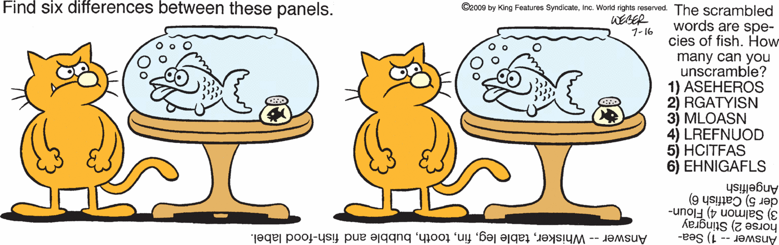 Snout OCR: Find six differences between these panels. ©2009 by King Features SyndicateInc. World rights reserved. The scrambled WEBER 1-16 words are spe- cies of fish. How many can you unscramble? 1) ASEHEROS 2) RGATYISN 3) MLOASN 4) LREFNUOD 5) HCITFAS 6) EHNIGAFLS Angelfish der 5) Catfish 6) 3) Salmon 4) Floun- horse 2) Stingray Answer -- 1) Sea- Answer -- Whiskerbubble and fish-food label. Find six differences between these panels. ©2009 by King Features SyndicateInc. World rights reserved. The scrambled WEBER 1-16 words are spe- cies of fish. How many can you unscramble? 1) ASEHEROS 2) RGATYISN 3) MLOASN 4) LREFNUOD 5) HCITFAS 6) EHNIGAFLS Angelfish der 5) Catfish 6) 3) Salmon 4) Floun- horse 2) Stingray Answer -- 1) Sea- Answer -- Whiskertable legbubble and fish-food label.