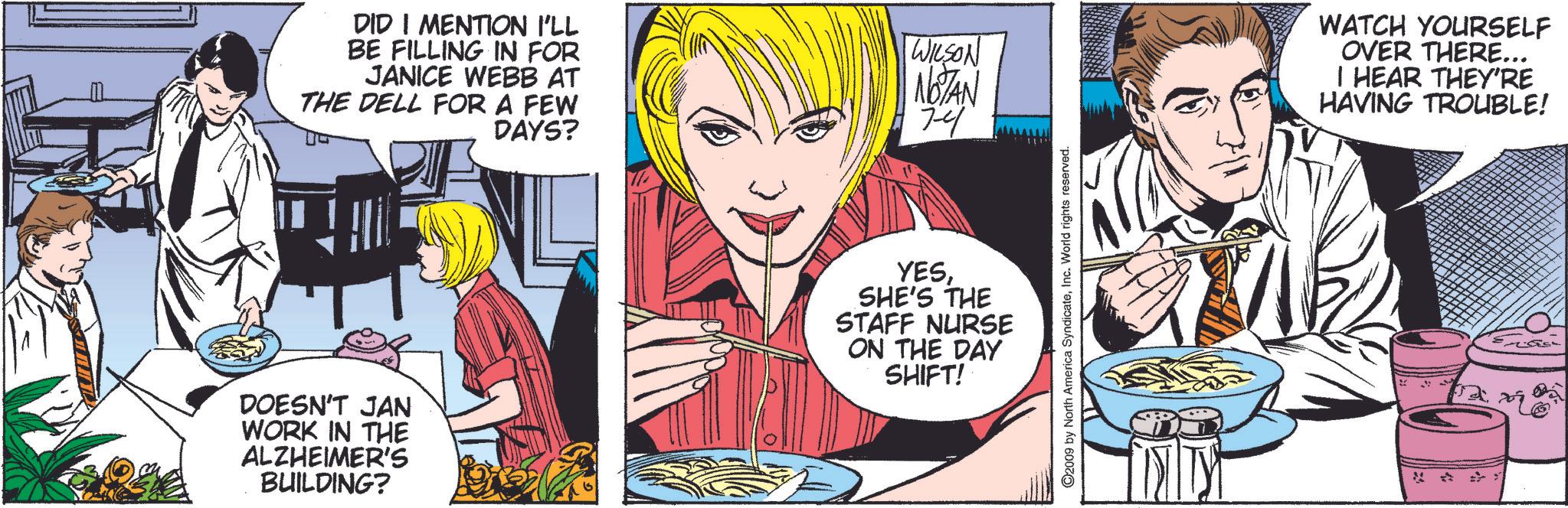 Font OCR: DID I MENTION I'LL BE FILLING IN FOR JANICE WEBB AT THE DELL FOR A FEW DAYS? WILSON NOTAN 74 DOESN'T JAN WORK IN THE ALZHEIMER'S BUILDING? YESSHE'S THE STAFF NURSE ON THE DAY SHIFT! O2009 by North America SyndicateInc. World rights reserved. WATCH YOURSELF OVER THERE... I HEAR THEY'RE HAVING TROUBLE! DID I MENTION I'LL BE FILLING IN FOR JANICE WEBB AT THE DELL FOR A FEW DAYS ? WILSON NOTAN 74 DOESN'T JAN WORK IN THE ALZHEIMER'S BUILDING ? YESSHE'S THE STAFF NURSE ON THE DAY SHIFT ! O2009 by North America SyndicateInc. World rights reserved . WATCH YOURSELF OVER THERE ... I HEAR THEY'RE HAVING TROUBLE !
