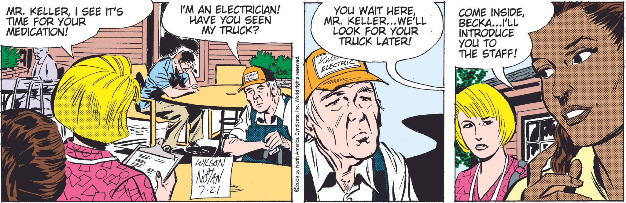 Publication OCR: MR. KELLERI SEE IT'S TIME FOR YOUR MEDICATION! I'M AN ELECTRICIAN! HAVE YOU SEEN MY TRUCK? YOU WAIT HEREMR. KELLER... WE'LL LOOK FOR YOUR Kell TRUCK LATER! ELECTRIC COME INSIDEBECKA...I'LL INTRODUCE YOU TO THE STAFF! WILSON NOTAN 7-21 ©2009 by North America SyndicateInc. World rights reserved. MR . KELLERI SEE IT'S TIME FOR YOUR MEDICATION ! I'M AN ELECTRICIAN ! HAVE YOU SEEN MY TRUCK ? YOU WAIT HEREMR . KELLER ... WE'LL LOOK FOR YOUR Kell TRUCK LATER ! ELECTRIC COME INSIDEBECKA ... I'LL INTRODUCE YOU TO THE STAFF ! WILSON NOTAN 7-21 © 2009 by North America SyndicateInc. World rights reserved .
