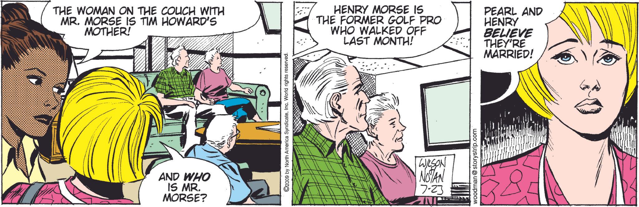 Font OCR: THE WOMAN ON THE COUCH WITH MR. MORSE IS TIM HOWARD'S MOTHER! AND WHO IS MR. MORSE? ©2009 by North America SyndicateInc. World rights reserved. HENRY MORSE IS THE FORMER GOLF PRO WHO WALKED OFF LAST MONTH! PEARL AND HENRY BELIEVE THEY'RE MARRIED! WILSON NOTAN 7-23 woodman @storystrip.com THE WOMAN ON THE COUCH WITH MR . MORSE IS TIM HOWARD'S MOTHER ! AND WHO IS MR . MORSE ? © 2009 by North America SyndicateInc. World rights reserved . HENRY MORSE IS THE FORMER GOLF PRO WHO WALKED OFF LAST MONTH ! PEARL AND HENRY BELIEVE THEY'RE MARRIED ! WILSON NOTAN 7-23 woodman @ storystrip.com