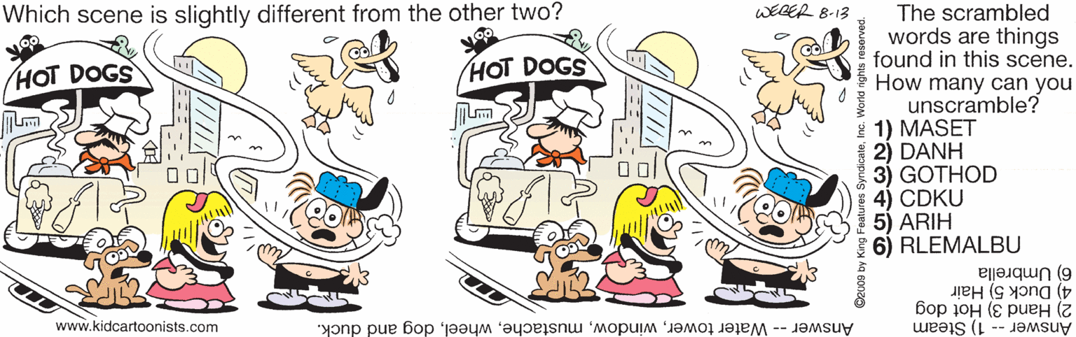 Sharing OCR: Which scene is slightly different from the other two? WEBER 8-13 The scrambled words are things found in this scene. How many can you unscramble? * 1) MASET 2) DANH 3) GOTHOD 4) CDKU 5) ARIH 6) RLEMALBU HOT DOGS HOT DOGS 4) Duck 5) Hair 6) Umbrella www.kidcartoonists.com Answer -- 1) Steam 2) Hand 3) Hot dog Answer -- Water towerdog and duck. ©2009 by King Features SyndicateInc. World rights reserved. Which scene is slightly different from the other two? WEBER 8-13 The scrambled words are things found in this scene. How many can you unscramble? * 1) MASET 2) DANH 3) GOTHOD 4) CDKU 5) ARIH 6) RLEMALBU HOT DOGS HOT DOGS 4) Duck 5) Hair 6) Umbrella www.kidcartoonists.com Answer -- 1) Steam 2) Hand 3) Hot dog Answer -- Water towerdog and duck. ©2009 by King Features SyndicateInc. World rights reserved.
