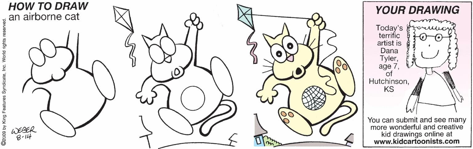 Coloring book OCR: HOW TO DRAW an airborne cat YOUR DRAWING Today's terrific artist is Dana Tylerof HutchinsonKS You can submit and see many more wonderful and creative kid drawings online at www.kidcartoonists.com WEBER 2009 by King Features SyndicateInc. World rig HOW TO DRAW an airborne cat YOUR DRAWING Today's terrific artist is Dana Tylerage 7of HutchinsonKS You can submit and see many more wonderful and creative kid drawings online at www.kidcartoonists.com WEBER 2009 by King Features SyndicateInc. World rig