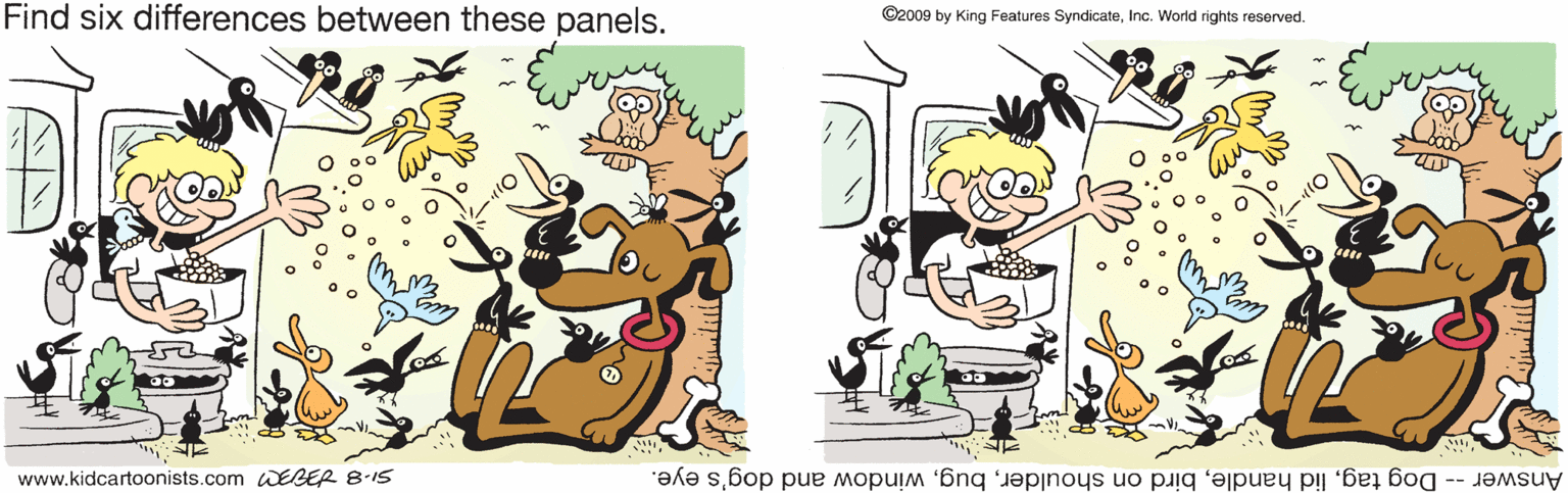 Art OCR: Find six differences between these panels. ©2009 by King Features SyndicateInc. World rights reserved. www.kidcartoonists.com WEBER 8-1S Answer -- Dog tagwindow and dog's eye. Find six differences between these panels. ©2009 by King Features SyndicateInc. World rights reserved. www.kidcartoonists.com WEBER 8-1S Answer -- Dog taglid handlebird on shoulderwindow and dog's eye.