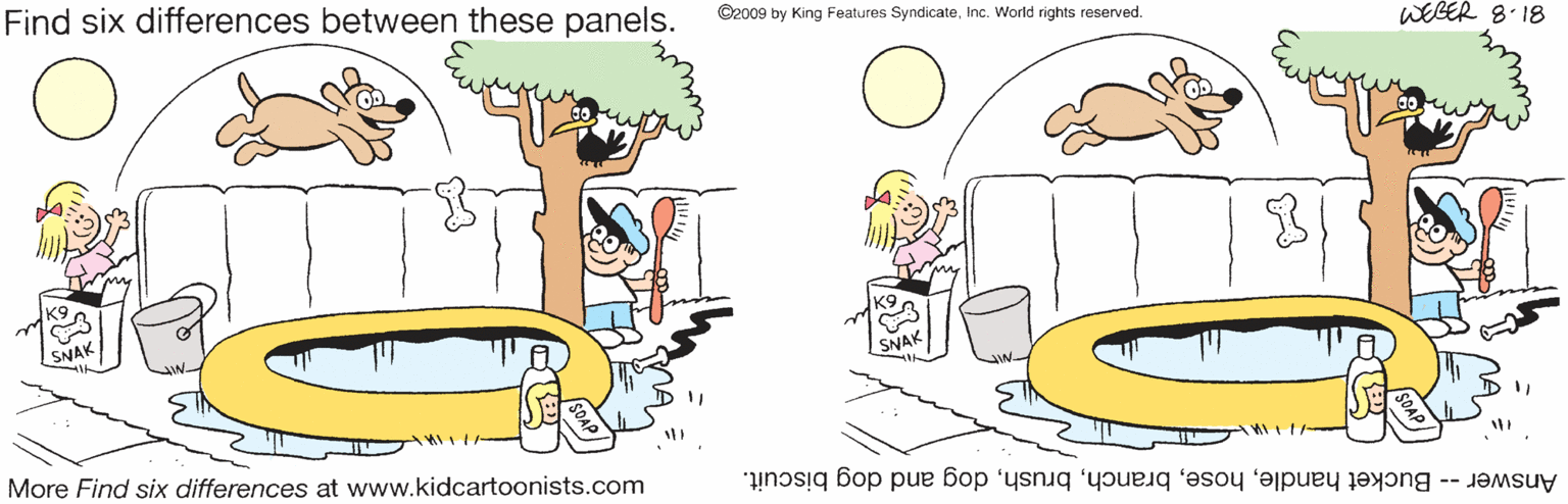 Mode of transport OCR: Find six differences between these panels. ©2009 by King Features SyndicateInc. World rights reserved. WEGER 8.18 SNAK More Find six differences at www.kidcartoonists.com Answer -- Bucket handledog and dog biscuit. Find six differences between these panels. ©2009 by King Features SyndicateInc. World rights reserved. WEGER 8.18 SNAK More Find six differences at www.kidcartoonists.com Answer -- Bucket handledog and dog biscuit.