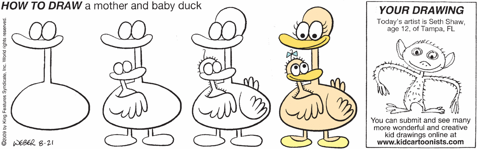 Organism OCR: HOW TO DRAW a mother and baby duck YOUR DRAWING Today's artist is Seth ShawFL You can submit and see many more wonderful and creative kid drawings online at www.kidcartoonists.com WEBER 8.21 HOW TO DRAW a mother and baby duck YOUR DRAWING Today's artist is Seth Shawage 12of TampaFL You can submit and see many more wonderful and creative kid drawings online at www.kidcartoonists.com WEBER 8.21