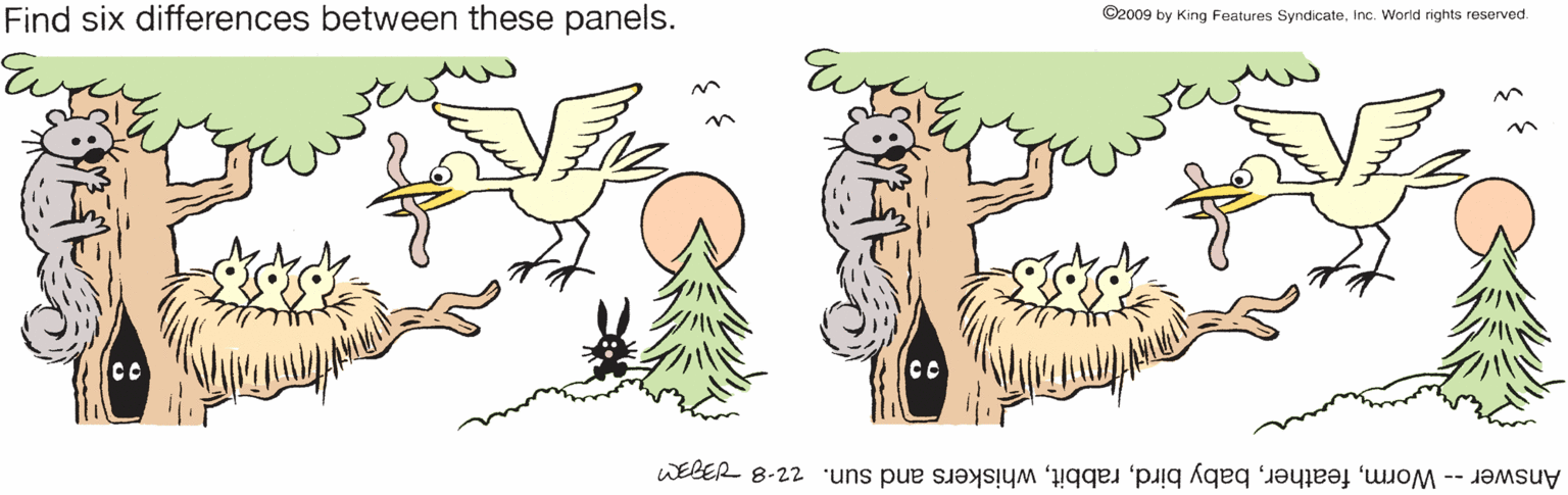 Mammal OCR: Find six differences between these panels. ©2009 by King Features SyndicateInc. World rights reserved. Answer -- Wormwhiskers and sun. z2-8 IM Find six differences between these panels. ©2009 by King Features SyndicateInc. World rights reserved. Answer -- Wormbaby birdwhiskers and sun. z2-8 IM