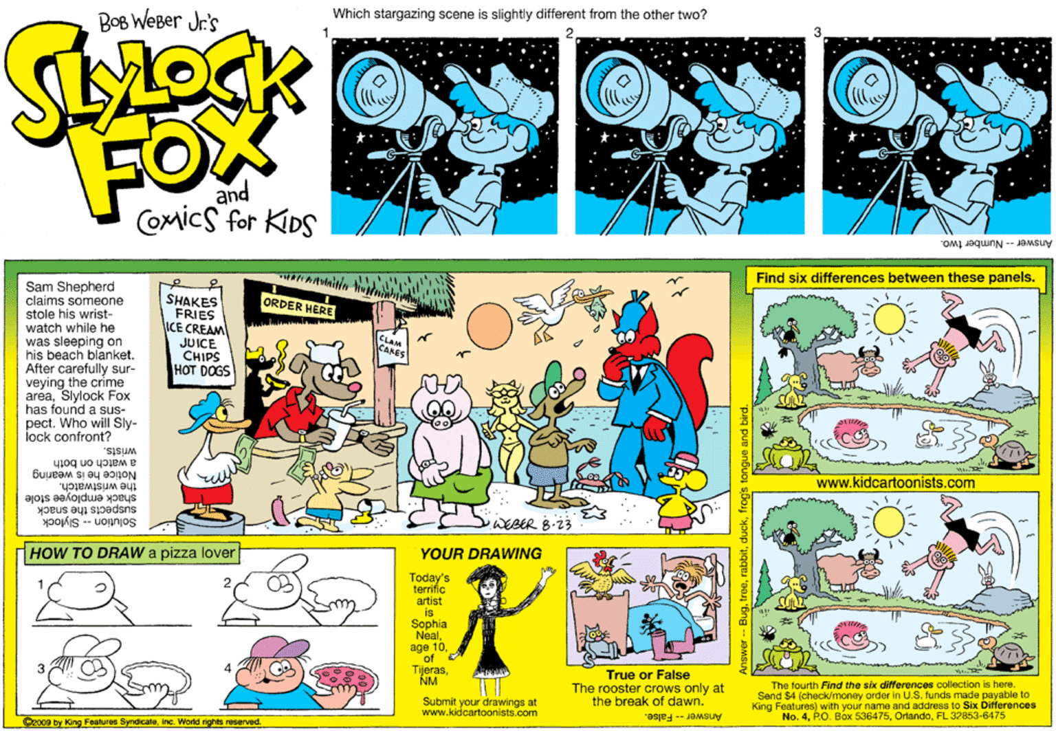 Fiction OCR: BOB WeBer Jr's Which stargazing scene is slightly different from the other two? FOX and Comics for KIDS Answer-Number two. Find six differences between these panels. Sam Shepherd claims someone stole his wrist- watch while he was sleeping on his beach blanket. After carefully sur- veying the crime areaSlylock Fox has found a sus- pect. Who will Sly- lock confront? SHAKES FRIES ICE CREAM JUICE CHIPS ??T DOGS ORDER HERE CLAM CARES wrists. a watch on both the wristwatch. Notice he is wearing www.kidcartoonists.com shack employee stole suspects the snack Solution -- Slylock WEBER HOW TO DRAW a pizza lover YOUR DRAWING Today's terrific artist is Sophia Nealof TijerasNM True or False The rooster crows only at the break of dawn. The fourth Find the six differences collection is here. Send $4 (check/money order in U.S. funds made payable to King Features) with your name and address to Six Differences No. 4FL 32853-6475 Submit your drawings at www.kidcartoonists.com O2009 by King Fealures SyndicaleInc. World rights raserved. Answer -- False. Bugfrogs tongue and bird. BOB WeBer Jr's Which stargazing scene is slightly different from the other two? FOX and Comics for KIDS Answer-Number two. Find six differences between these panels. Sam Shepherd claims someone stole his wrist- watch while he was sleeping on his beach blanket. After carefully sur- veying the crime areaSlylock Fox has found a sus- pect. Who will Sly- lock confront? SHAKES FRIES ICE CREAM JUICE CHIPS ??T DOGS ORDER HERE CLAM CARES wrists. a watch on both the wristwatch. Notice he is wearing www.kidcartoonists.com shack employee stole suspects the snack Solution -- Slylock WEBER HOW TO DRAW a pizza lover YOUR DRAWING Today's terrific artist is Sophia Nealage 10of TijerasNM True or False The rooster crows only at the break of dawn. The fourth Find the six differences collection is here. Send $4 (check/money order in U.S. funds made payable to King Features) with your name and address to Six Differences No. 4P.O. Box 536475FL 32853-6475 Submit your drawings at www.kidcartoonists.com O2009 by King Fealures SyndicaleInc. World rights raserved. Answer -- False. Bugfrogs tongue and bird.