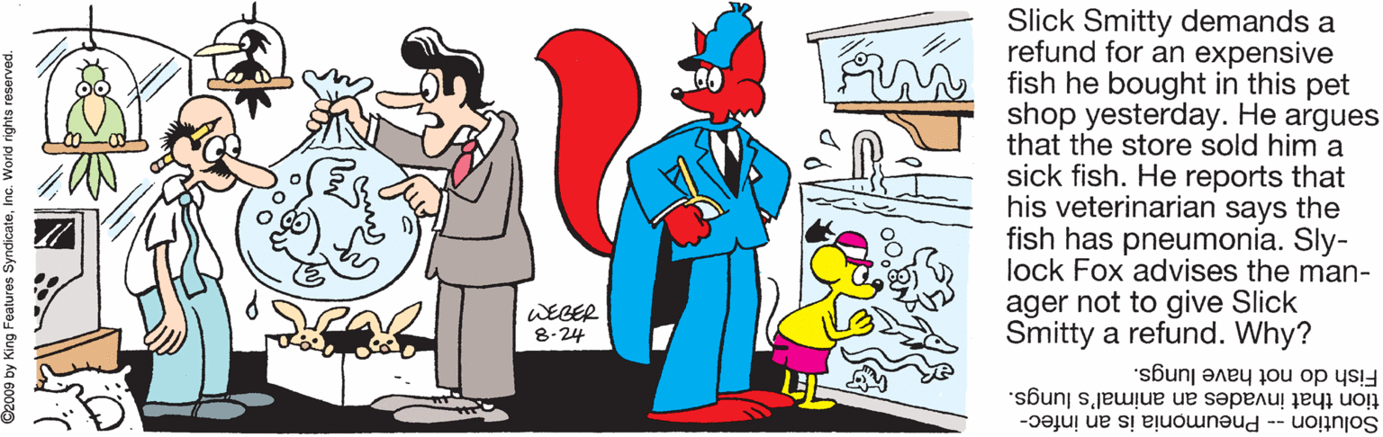 Pleased OCR: Slick Smitty demands a refund for an expensive fish he bought in this pet shop yesterday. He argues that the store sold him a sick fish. He reports that his veterinarian says the fish has pneumonia. Sly- lock Fox advises the man- ager not to give Slick Smitty a refund. Why? WEGER 8-24 Fish do not have lungs. tion that invades an animal's lungs. Solution -- Pneumonia is an infec- King Features SyndicateInc. World rights reserve Slick Smitty demands a refund for an expensive fish he bought in this pet shop yesterday. He argues that the store sold him a sick fish. He reports that his veterinarian says the fish has pneumonia. Sly- lock Fox advises the man- ager not to give Slick Smitty a refund. Why? WEGER 8-24 Fish do not have lungs. tion that invades an animal's lungs. Solution -- Pneumonia is an infec- King Features SyndicateInc. World rights reserve