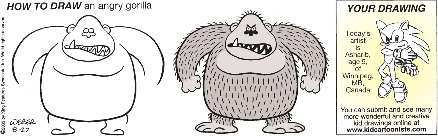 Sketch OCR: HOW TO DRAW an angry gorilla YOUR DRAWING Today's artist is Asharibof WinnipegCanada You can submit and see many more wonderful and creative kid drawings online at www.kidcartoonists.com WEBER 8-27 2009 by King Features SyndicateIn HOW TO DRAW an angry gorilla YOUR DRAWING Today's artist is Asharibage 9of WinnipegCanada You can submit and see many more wonderful and creative kid drawings online at www.kidcartoonists.com WEBER 8-27 2009 by King Features Syndicate