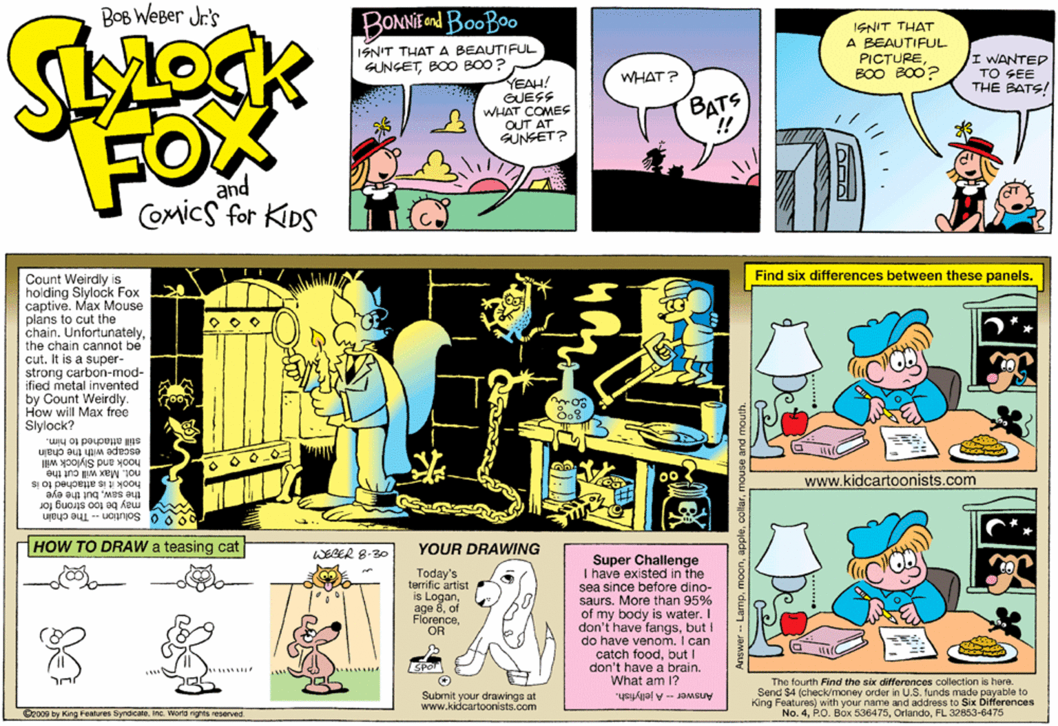 Parallel OCR: BOB WEBer Jr's BONNE d BooBoo ISNIT THAT A BEAUTIFUL PICTUREBOO BO0? ISN'T THAT A BEAUTIFUL WANTEP TO SEE THE BATS! SUNGETBOO BO0 ? WHAT? YEAH! GUESS WHAT COMESS OUT AT SUNSET? BATS !! FO and COMics for KDS Find six differences between these panels. Count Weirdly is holding Slylock Fox captive. Max Mouse plans to cut the chain. Unfortunatelythe chain cannot be cut. It is a super- strong carbon-mod- ified metal invented by Count Weirdly. How will Max free Slylock? still attached to him. escape with the chain hook and Slylock will not. Max will cut the www.kidcartoonists.com the sawbut the eye hook it is attached to is M may be too strong for 900 Solution -- The chain HOW TO DRAW a teasing cat YOUR DRAWING WEGER 8-30 Today's terrific artist is Loganof FlorenceOR Super Challenge I have existed in the sea since before dino- saurs. More than 95% of my body is water. I don't have fangsbut I do have venom. I can catch foodbut I don't have a brain. What am I? SPOT e fourth Find the six differences collection is here. Submit your drawings at www.kidcartoonists.com Th Send $4 (check/money order in U.S. funds made payable to King Features) with your name and address to Six Differences No. 4FL 32853-6475 Answer -- A jellyfish. Ozo09 by King Features SyndcateInc. World nights reserved use and mouth. BOB WEBer Jr's BONNE d BooBoo ISNIT THAT A BEAUTIFUL PICTUREBOO BO0? ISN'T THAT A BEAUTIFUL WANTEP TO SEE THE BATS! SUNGETBOO BO0 ? WHAT? YEAH! GUESS WHAT COMESS OUT AT SUNSET? BATS !! FO and COMics for KDS Find six differences between these panels. Count Weirdly is holding Slylock Fox captive. Max Mouse plans to cut the chain. Unfortunatelythe chain cannot be cut. It is a super- strong carbon-mod- ified metal invented by Count Weirdly. How will Max free Slylock? still attached to him. escape with the chain hook and Slylock will not. Max will cut the www.kidcartoonists.com the sawbut the eye hook it is attached to is M may be too strong for 900 Solution -- The chain HOW TO DRAW a teasing cat YOUR DRAWING WEGER 8-30 Today's terrific artist is Loganage 8of FlorenceOR Super Challenge I have existed in the sea since before dino- saurs. More than 95% of my body is water. I don't have fangsbut I do have venom. I can catch foodbut I don't have a brain. What am I? SPOT e fourth Find the six differences collection is here. Submit your drawings at www.kidcartoonists.com Th Send $4 (check/money order in U.S. funds made payable to King Features) with your name and address to Six Differences No. 4P.O. Box 536475FL 32853-6475 Answer -- A jellyfish. Ozo09 by King Features SyndcateInc. World nights reserved use and mouth.