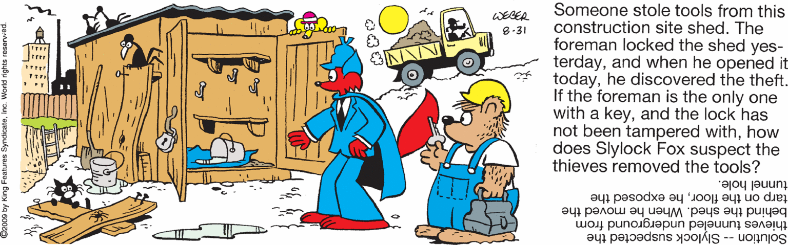 Clip art OCR: Someone stole tools from this construction site shed. The foreman locked the shed yes- terdayand when he opened it todayhe discovered the theft. If the foreman is the only one with a keyand the lock has not been tampered withhow does Slylock Fox suspect the thieves removed the tools? WEBER 8-31 tunnel hole. tarp on the floorhe exposed the behind the shed. When he moved the thieves tunneled underground from Solution -- Slylock suspected the ? Someone stole tools from this construction site shed. The foreman locked the shed yes- terdayand when he opened it todayhe discovered the theft. If the foreman is the only one with a keyand the lock has not been tampered withhow does Slylock Fox suspect the thieves removed the tools? WEBER 8-31 tunnel hole. tarp on the floorhe exposed the behind the shed. When he moved the thieves tunneled underground from Solution -- Slylock suspected the ?