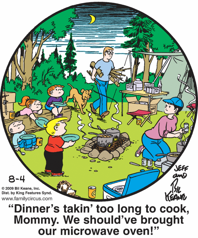 Art OCR: JEFF 8-4 © 2009 Bil KeaneInc. Dist. by King Features Synd. www.familycircus.com "Dinner's takin' too long to cookMommy. We should've brought our microwave oven!" JEFF 8-4 © 2009 Bil KeaneInc. Dist. by King Features Synd. www.familycircus.com "Dinner's takin' too long to cookMommy. We should've brought our microwave oven!"