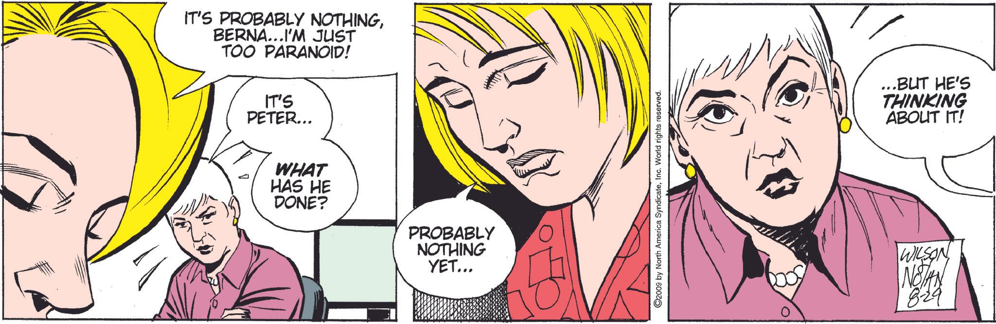 Cartoon OCR: IT'S PROBABLY NOTHINGBERNA...I'M JUST TOO PARANOID! IT'S PETER... WHAT HAS HE DONE? PROBABLY NOTHING YET... ©2009 by North America SyndicateInc. World rights reserved. ...BUT HE'S THINKING ABOUT IT! WILSON NOTAN 8-29 IT'S PROBABLY NOTHINGBERNA ... I'M JUST TOO PARANOID ! IT'S PETER ... WHAT HAS HE DONE ? PROBABLY NOTHING YET ... © 2009 by North America SyndicateInc. World rights reserved . ... BUT HE'S THINKING ABOUT IT ! WILSON NOTAN 8-29