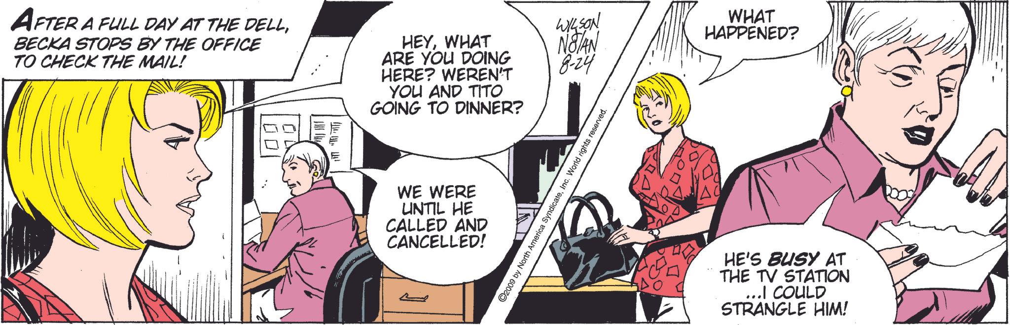 Conversation OCR: AFTER A FULL DAY AT THE DELLBECKA STOPS BY THE OFFICE TO CHECK THE MAIL! HEYWHAT ARE YOU DOING HERE? WEREN'T WILSON WHAT NOTAN HAPPENED? 8-24 YOU AND TITO GOING TO DINNER? WE WERE UNTIL HE CALLED AND CANCELLED! ©2009 by North America SyndicateInc. World rights reserved. HE'S BUSY AT THE TV STATION ...I COULD STRANGLE HIM! AFTER A FULL DAY AT THE DELLBECKA STOPS BY THE OFFICE TO CHECK THE MAIL ! HEYWHAT ARE YOU DOING HERE ? WEREN'T WILSON WHAT NOTAN HAPPENED ? 8-24 YOU AND TITO GOING TO DINNER ? WE WERE UNTIL HE CALLED AND CANCELLED ! © 2009 by North America SyndicateInc. World rights reserved . HE'S BUSY AT THE TV STATION ... I COULD STRANGLE HIM !