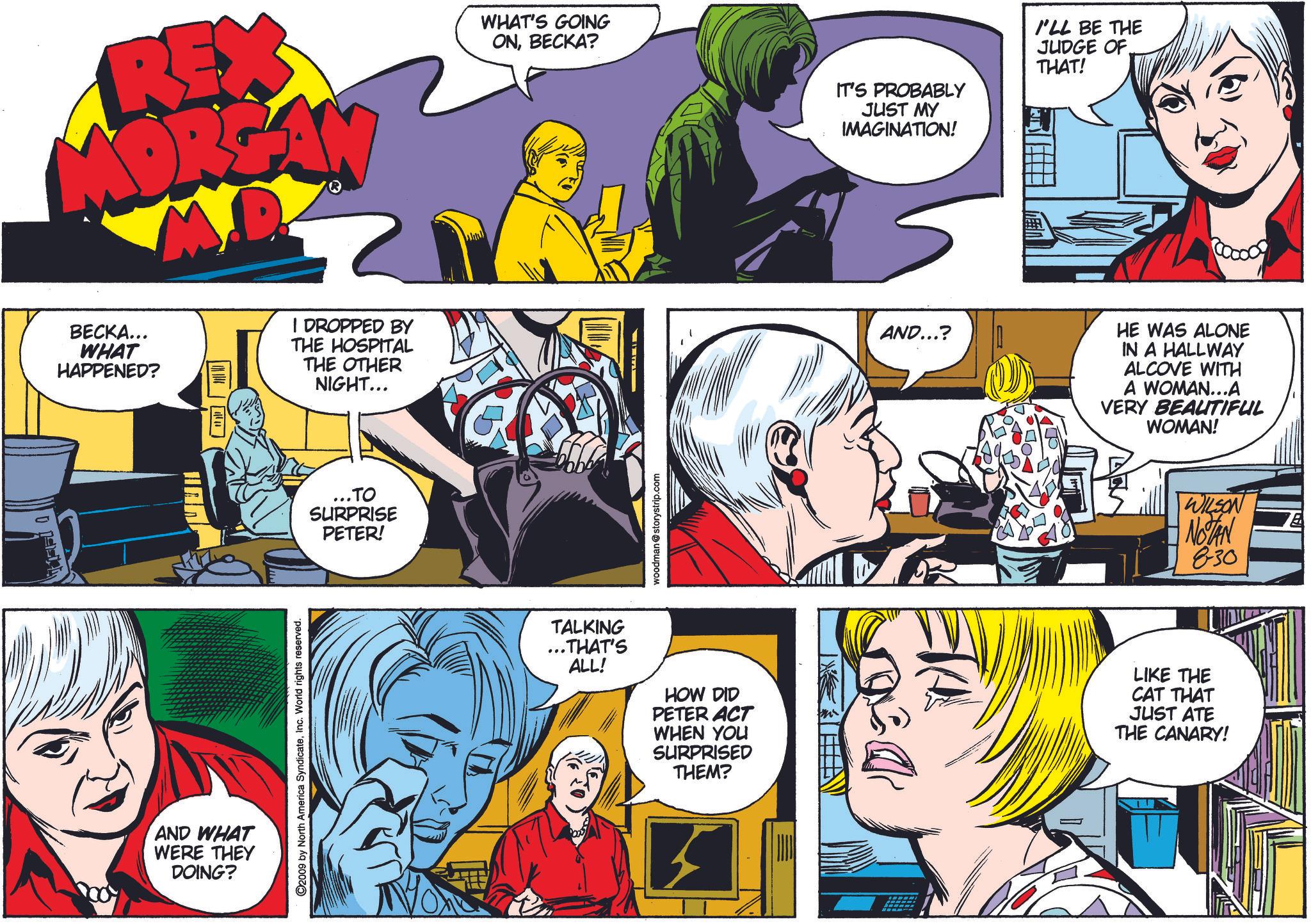 Comic book OCR: REX MORGAN WHAT'S GOING ONBECKA? BECKA... WHAT HAPPENED? | DROPPED BY THE HOSPITAL THE OTHER NIGHT... AND WHAT WERE THEY DOING? ©2009 by North America SyndicateInc. World rights reserved. ...TO SURPRISE PETER! woodman@storystrip.com IT'S PROBABLY JUST MY IMAGINATION! I'LL BE THE JUDGE OF THAT! AND...? HE WAS ALONE IN A HALLWAY ALCOVE WITH A WOMAN...A VERY BEAUTIFUL WOMAN! WILSON NOTAN 830 TALKING ... THAT'S ALL! HOW DID PETER ACT WHEN YOU SURPRISED THEM? LIKE THE CAT THAT JUST ATE THE CANARY! REX MORGAN WHAT'S GOING ONBECKA ? BECKA ... WHAT HAPPENED ? | DROPPED BY THE HOSPITAL THE OTHER NIGHT ... AND WHAT WERE THEY DOING ? © 2009 by North America SyndicateInc. World rights reserved . ... TO SURPRISE PETER ! woodman@storystrip.com IT'S PROBABLY JUST MY IMAGINATION ! I'LL BE THE JUDGE OF THAT ! AND ... ? HE WAS ALONE IN A HALLWAY ALCOVE WITH A WOMAN ... A VERY BEAUTIFUL WOMAN ! WILSON NOTAN 830 TALKING ... THAT'S ALL ! HOW DID PETER ACT WHEN YOU SURPRISED THEM ? LIKE THE CAT THAT JUST ATE THE CANARY !