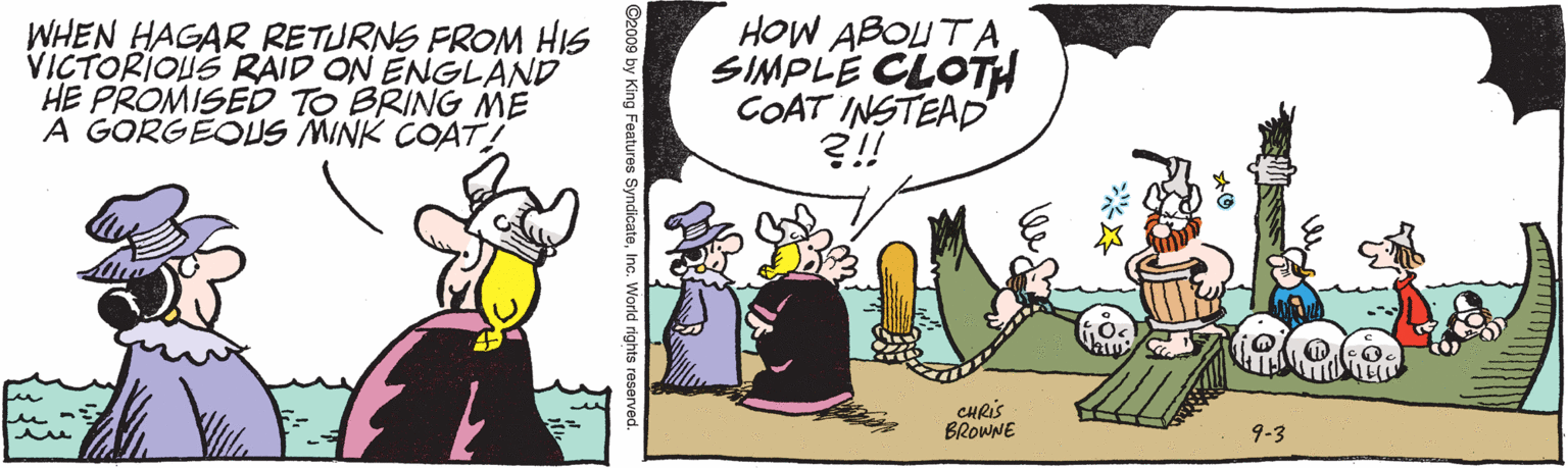 Fictional character OCR: WHEN HAGAR_RETURNS FROM HIS VICTORIOUS RAID ON ENGLAND HE PROMISED TO BRING ME A GORGEOUS MINK COAT! HOW ABOUTA SIMPLE CLOTH COAT INSTEAD ?!! CHRIS BROWNE 9-3 a Features SyndicatoInc. World r WHEN HAGAR_RETURNS FROM HIS VICTORIOUS RAID ON ENGLAND HE PROMISED TO BRING ME A GORGEOUS MINK COAT! HOW ABOUTA SIMPLE CLOTH COAT INSTEAD ?!! CHRIS BROWNE 9-3 a Features SyndicatoInc. World r