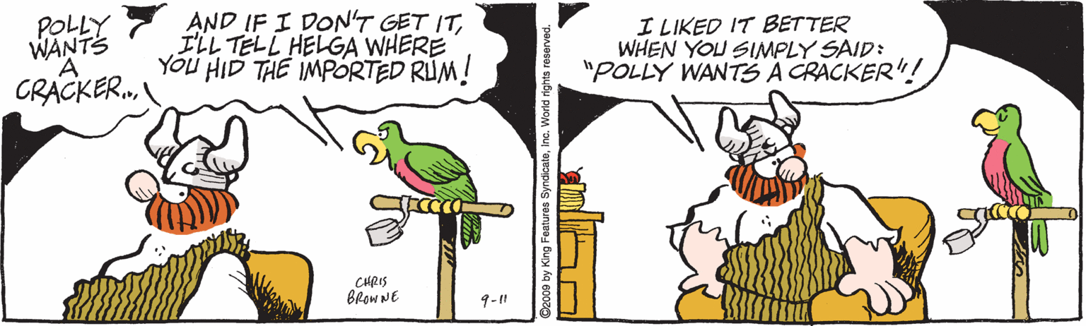 Cartoon OCR: POLLY WANTS AND IF I DON'T GET ITILL TELL HELGA WHERE YOU HID THE IMPORTED RUM! I LIKED IT BETTER WHEN YOU SIMPLY SAID: "POLLY WANTS A CRACKER"! CRACKER. CHRIS BROWNE 9-1 D2009 by King Features SyndicateInc. World rights rese POLLY WANTS AND IF I DON'T GET ITILL TELL HELGA WHERE YOU HID THE IMPORTED RUM! I LIKED IT BETTER WHEN YOU SIMPLY SAID: "POLLY WANTS A CRACKER"! CRACKER. CHRIS BROWNE 9-1 D2009 by King Features SyndicateInc. World rights rese
