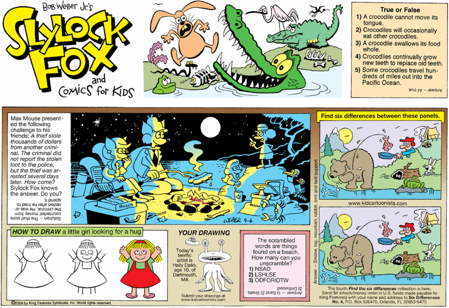 Art OCR: Bog WeBer Jr's True or False 1) A crocodile cannot move its tongue. 2) Crocodiles will occasionally eat other crocodiles. 3) A crocodile swallows its food whole. 4) Crocodiles continually grow new teeth to replace old teeth. 5) Some crocodiles travel hun- dreds of miles out into the Pacific Ocean. FOX and COmics for KIDS Answer - All true. Find six differences between these panels. Max Mouse present- ed the following challenge to his friends: A thief stole thousands of dollars from another crimi- nal. The criminal did not report the stolen loot to the policebut the thief was ar- rested several days later. How come? Slylock Fox knows the answer. Do you? spend it. rested after he tried to www.kidcartoonists.com the criminal. He was ar- Rous Solution -- The thief stole counterfeit money from WEBER 9-6 HOW TO DRAW a little girl looking for a hug YOUR DRAWWING Today's terrific artist is Haily Dalioof DartmouthMA The scrambled words are things found on a beach. How many can you unscramble? 1) NSAD 2) LSHLSE 3) ODFORIDTWw TTI poomJua (E The fourth Find the six differences collection is here. Send $4 (check/money order in U.S. funds made payable to King Features) with your name and address to Sb bifferences No. 4FL 32853-6475 Submit your drawings at www.kidcartoonists.com Answer -- 1) Sand 2) Shells O2009 by King Features SyndicaleInc. World rights reserved. Answer -- Smokebird and tent : Bog WeBer Jr's True or False 1) A crocodile cannot move its tongue. 2) Crocodiles will occasionally eat other crocodiles. 3) A crocodile swallows its food whole. 4) Crocodiles continually grow new teeth to replace old teeth. 5) Some crocodiles travel hun- dreds of miles out into the Pacific Ocean. FOX and COmics for KIDS Answer - All true. Find six differences between these panels. Max Mouse present- ed the following challenge to his friends: A thief stole thousands of dollars from another crimi- nal. The criminal did not report the stolen loot to the policebut the thief was ar- rested several days later. How come? Slylock Fox knows the answer. Do you? spend it. rested after he tried to www.kidcartoonists.com the criminal. He was ar- Rous Solution -- The thief stole counterfeit money from WEBER 9-6 HOW TO DRAW a little girl looking for a hug YOUR DRAWWING Today's terrific artist is Haily Dalioage 10of DartmouthMA The scrambled words are things found on a beach. How many can you unscramble? 1) NSAD 2) LSHLSE 3) ODFORIDTWw TTI poomJua (E The fourth Find the six differences collection is here. Send $4 (check/money order in U.S. funds made payable to King Features) with your name and address to Sb bifferences No. 4P.O. Box 536475FL 32853-6475 Submit your drawings at www.kidcartoonists.com Answer -- 1) Sand 2) Shells O2009 by King Features SyndicaleInc. World rights reserved. Answer -- Smokebird and tent :