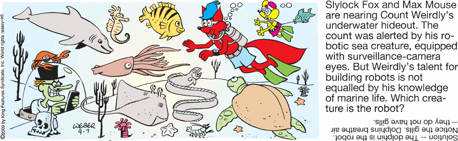 Creative arts OCR: Slylock Fox and Max Mouse are nearing Count Weirdly's underwater hideout. The count was alerted by his ro- botic sea creatureequipped with surveillance-camera eyes. But Weirdly's talent for building robots is not equalled by his knowledge of marine life. Which crea- ture is the robot? WEBER 9-7 -- they do not have gills. Notice the gills. Dolphins breathe air Solution The dolphin is the robot. seunjee4 Buiy Ág 60 Slylock Fox and Max Mouse are nearing Count Weirdly's underwater hideout. The count was alerted by his ro- botic sea creatureequipped with surveillance-camera eyes. But Weirdly's talent for building robots is not equalled by his knowledge of marine life. Which crea- ture is the robot? WEBER 9-7 -- they do not have gills. Notice the gills. Dolphins breathe air Solution The dolphin is the robot. seunjee4 Buiy Ág 60
