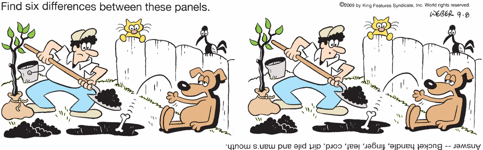 Water OCR: Find six differences between these panels. ©2009 by King Features SyndicateInc. World rights reserved. WEBER 9.8 Answer -- Bucket handledirt pile and man's mouth. Find six differences between these panels. ©2009 by King Features SyndicateInc. World rights reserved. WEBER 9.8 Answer -- Bucket handledirt pile and man's mouth.