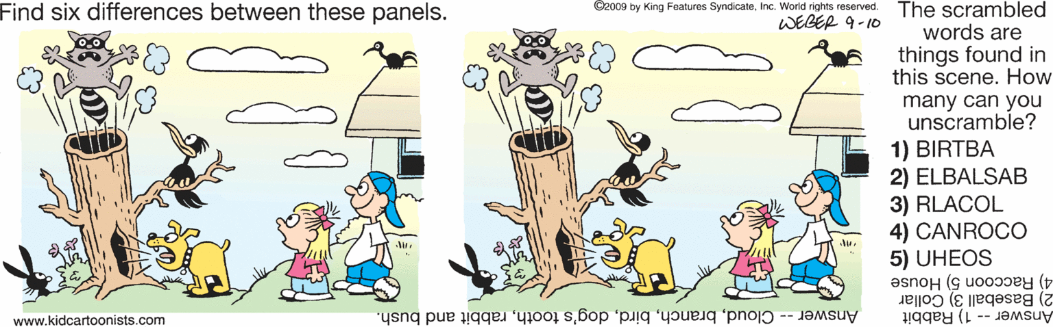 Font OCR: Find six differences between these panels. ©2009 by King Features SyndicateInc. World rights reserved. The scrambled WEBER 9-10 words are things found in this scene. How many can you unscramble? 1) BIRTBA 2) ELBALSAB 3) RLACOL 4) CANROCO 5) UHEOS 2) Baseball 3) Collar 4) Raccoon 5) House Answer -- Cloudrabbit and bush. Answer - 1) Rabbit www.kidcartoonists.com Find six differences between these panels. ©2009 by King Features SyndicateInc. World rights reserved. The scrambled WEBER 9-10 words are things found in this scene. How many can you unscramble? 1) BIRTBA 2) ELBALSAB 3) RLACOL 4) CANROCO 5) UHEOS 2) Baseball 3) Collar 4) Raccoon 5) House Answer -- Clouddog's toothrabbit and bush. Answer - 1) Rabbit www.kidcartoonists.com