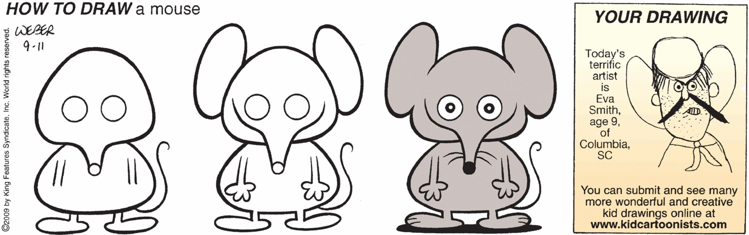 Coloring book OCR: HOW TO DRAW a mouse YOUR DRAWING WEBER 911 Today's terrific artist is Eva Smithof ColumbiaSC You can submit and see many more wonderful and creative kid drawings online at www.kidcartoonists.com 2009 by King Features SyndicateInc. World rights res HOW TO DRAW a mouse YOUR DRAWING WEBER 911 Today's terrific artist is Eva Smithage 9of ColumbiaSC You can submit and see many more wonderful and creative kid drawings online at www.kidcartoonists.com 2009 by King Features SyndicateInc. World rights res