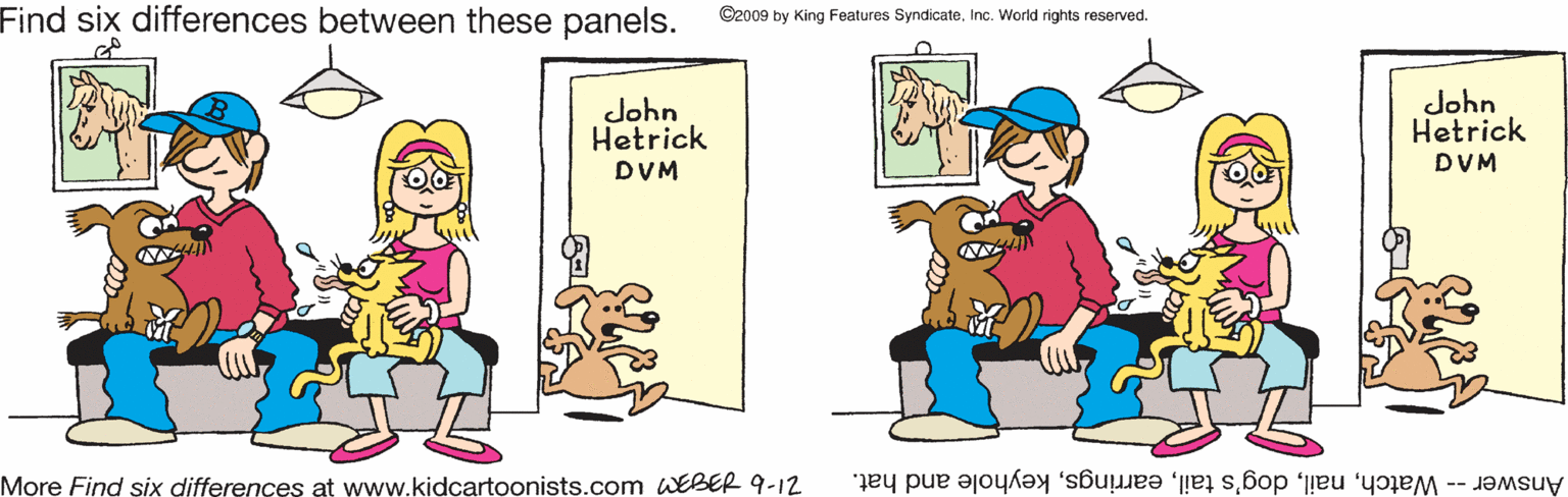 Adaptation OCR: Find six differences between these panels. ©2009 by King Features SyndicateInc. World rights reserved. John Hetrick John Hetrick DVM DVM More Find six differences at www.kidcartoonists.com WEBER 9-12 Answer -- Watchkeyhole and hat. Find six differences between these panels. ©2009 by King Features SyndicateInc. World rights reserved. John Hetrick John Hetrick DVM DVM More Find six differences at www.kidcartoonists.com WEBER 9-12 Answer -- Watchdog's tailkeyhole and hat.