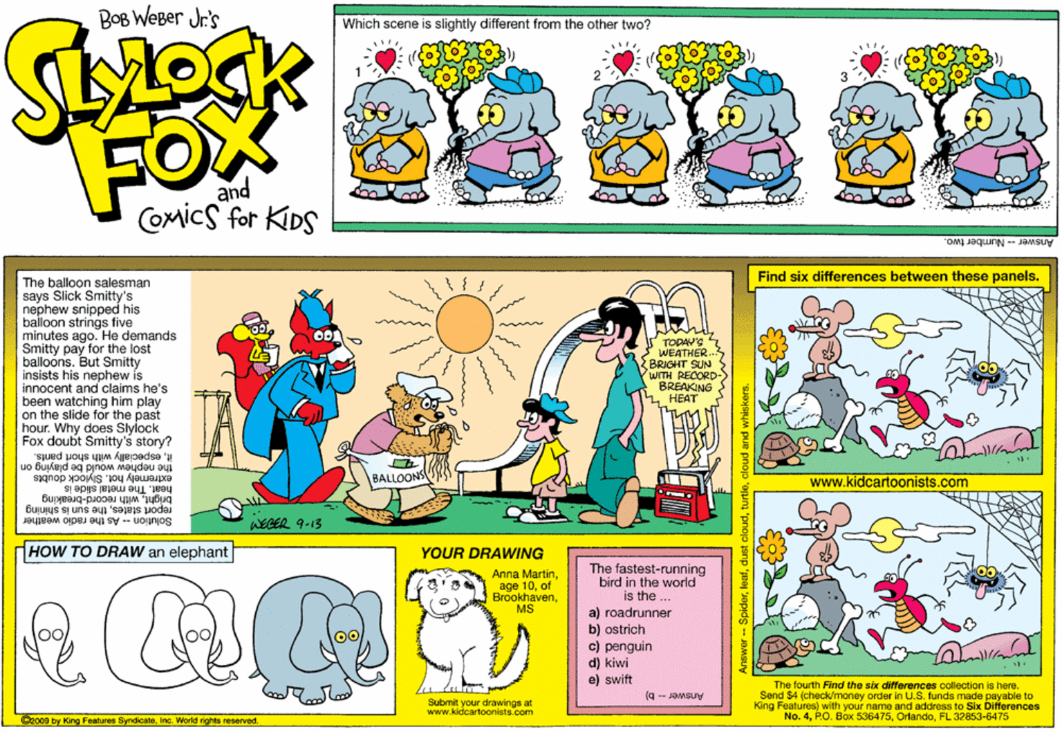Graphics OCR: Bog WeBer Jr's Which scene is slightly different from the other two? FOX and Comics for KIDS Answer -- Number two. Find six differences between these panels. The balloon salesman says Slick Smitty's nephew snipped his bailoon strings five minutes ago. He demands Smitty pay for the lost balloons. But Smitty insists his nephew is innocent and claims he's been watching him play on the slide for the past hour. Why does Slylock Fox doubt Smitty's story? TODAV'S WEATHER. BRIGHT SUN WITH RECORD BREAKING ???? itespecially with short pants. the nephew would be playing on extremely hot. Slylock doubts heat. The metal slide is brightwith record-breaking t statesthe sun is shining BALLOONS www.kidcartoonists.com Solution -- As the radio weather WEGER 9-13 HOW TO DRAW an elephant YOUR DRAWING The fastest-running bird in the world is the .. a) roadrunner b) ostrich c) penguin d) kiwi e) swift Anna Martinof BrookhavenMS The fourth Find the six differences collection is here. Send $4 (check/money order in U.S. funds made payable to King Features) with your name and address to Six Differences No. 4FL 32853-6475 Answer - b) Submit your drawings at www.kidcartoonists.com 2008 by King Features SyndicateInc. World nohts reBerved. Answer -- Spiderdu Bog WeBer Jr's Which scene is slightly different from the other two? FOX and Comics for KIDS Answer -- Number two. Find six differences between these panels. The balloon salesman says Slick Smitty's nephew snipped his bailoon strings five minutes ago. He demands Smitty pay for the lost balloons. But Smitty insists his nephew is innocent and claims he's been watching him play on the slide for the past hour. Why does Slylock Fox doubt Smitty's story? TODAV'S WEATHER. BRIGHT SUN WITH RECORD BREAKING ???? itespecially with short pants. the nephew would be playing on extremely hot. Slylock doubts heat. The metal slide is brightwith record-breaking t statesthe sun is shining BALLOONS www.kidcartoonists.com Solution -- As the radio weather WEGER 9-13 HOW TO DRAW an elephant YOUR DRAWING The fastest-running bird in the world is the .. a) roadrunner b) ostrich c) penguin d) kiwi e) swift Anna Martinage 10of BrookhavenMS The fourth Find the six differences collection is here. Send $4 (check/money order in U.S. funds made payable to King Features) with your name and address to Six Differences No. 4P.O. Box 536475FL 32853-6475 Answer - b) Submit your drawings at www.kidcartoonists.com 2008 by King Features SyndicateInc. World nohts reBerved. Answer -- Spider