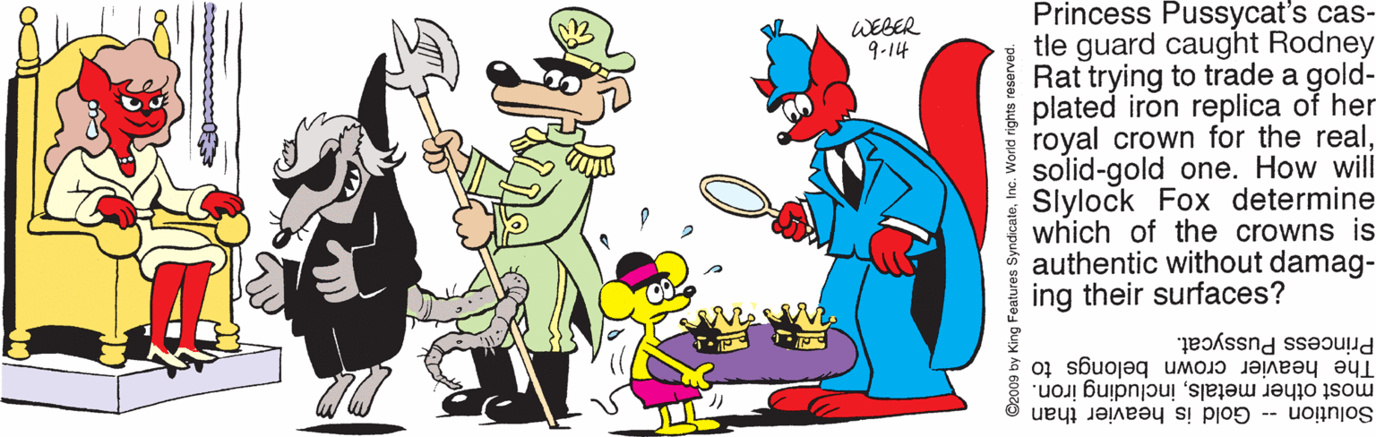 Clip art OCR: Princess Pussycat's cas- tle guard caught Rodney Rat trying to trade a gold- plated iron replica of her royal crown for the realsolid-gold one. How will Slylock Fox determine which of the crowns is authentic without damag- ing their surfaces? WEBER 9-14 Princess Pussycat. The heavier crown belongs to most other metalsincluding iron. Solution -- Gold is heavier than ©2009 by King Features Syndicate DANBSBJ Subu puOM ou Princess Pussycat's cas- tle guard caught Rodney Rat trying to trade a gold- plated iron replica of her royal crown for the realsolid-gold one. How will Slylock Fox determine which of the crowns is authentic without damag- ing their surfaces? WEBER 9-14 Princess Pussycat. The heavier crown belongs to most other metalsincluding iron. Solution -- Gold is heavier than ©2009 by King Features Syndicate DANBSBJ Subu puOM ou