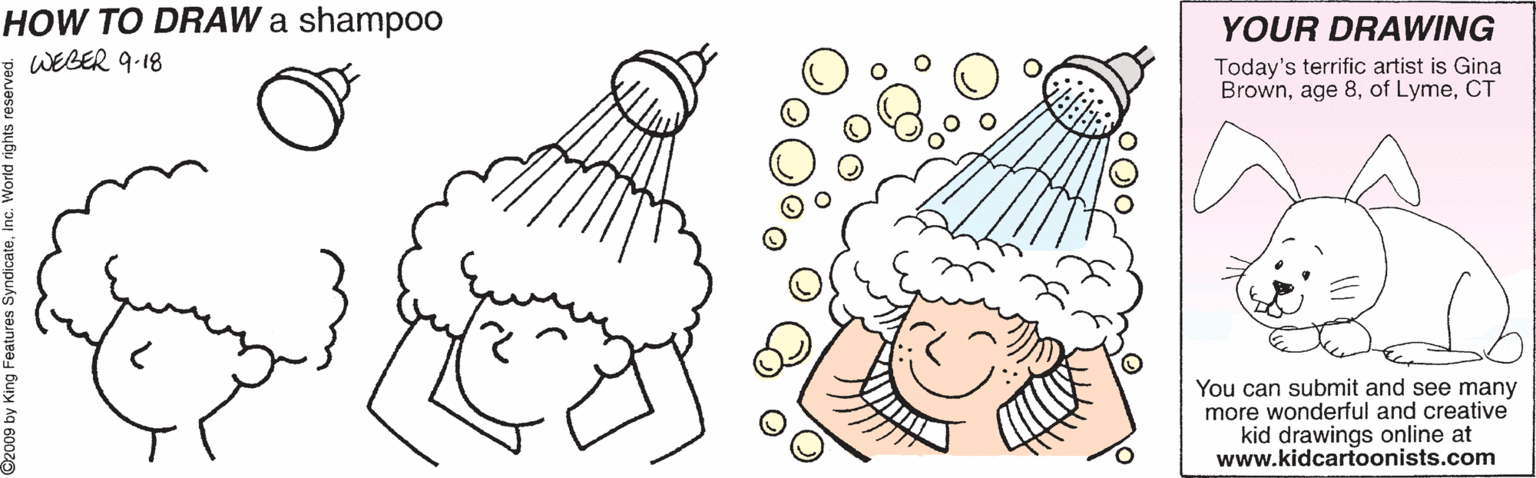 Coloring book OCR: HOW TO DRAW a shampoo WEBER 9-18 YOUR DRAWING Today's terrific artist is Gina BrownCT You can submit and see many more wonderful and creative kid drawings online at www.kidcartoonists.com HOW TO DRAW a shampoo WEBER 9-18 YOUR DRAWING Today's terrific artist is Gina Brownage 8of LymeCT You can submit and see many more wonderful and creative kid drawings online at www.kidcartoonists.com