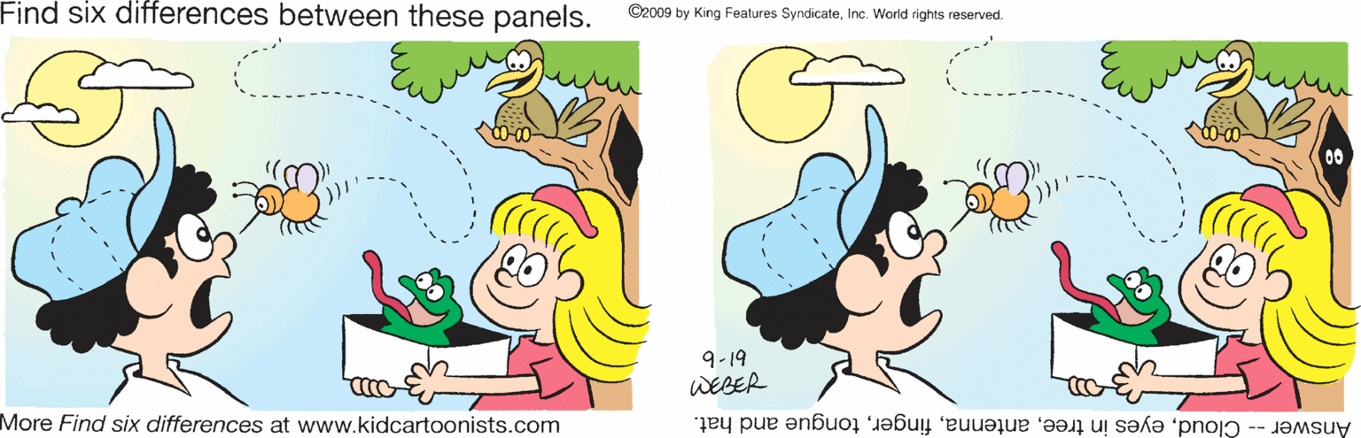 Sharing OCR: Find six differences between these panels. ©2009 by King Features SyndicateInc. World rights reserved. 00 9-19 WEBER More Find six differences at www.kidcartoonists.com Answer -- Cloudtongue and hat. Find six differences between these panels. ©2009 by King Features SyndicateInc. World rights reserved. 00 9-19 WEBER More Find six differences at www.kidcartoonists.com Answer -- Cloudeyes in treetongue and hat.