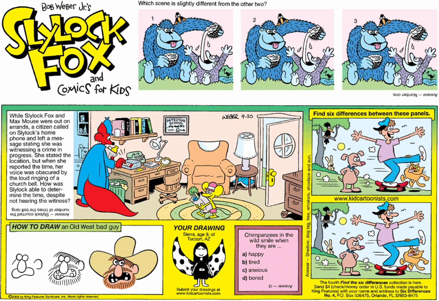 Line OCR: BOB WEBer Jr's Which scene is slightly different from the other two? FOX and COmics for KIDS Answer-Number one. While Slylock Fox and Max Mouse were out on errandsa citizen called on Slylock's home phone and left a mes- sage stating she was witnessing a crime in progress. She stated the locationbut when she reported the timeher voice was obscured by the loud ringing of a church bell. How was Slylock able to deter- mine the timedespite not hearing the witness? DETECT WEGER 9-20 Find six differences between these panels. dreamstie www.kidcartoonists.com number of times the bell rang. Answer -- Slylock counted the HHOW TO DRAW an Old West bad guy YOUR DRAWING Slerraof TucsonAŽ Chimpanzees in the wild smile when they are ... a) happy b) tired c) anxious d) bored The fourth Find the six differences collection is here. Send $4 (check/money order in U.S. funds made payable to King Features) with your name and address to Six Differences No. 4FL 32853-6475 Submit your drawings at www.kidcartoonists.com O2009 by King Foetures SyndicateInc. World rights reserved. Answer -- C) BOB WEBer Jr's Which scene is slightly different from the other two? FOX and COmics for KIDS Answer-Number one. While Slylock Fox and Max Mouse were out on errandsa citizen called on Slylock's home phone and left a mes- sage stating she was witnessing a crime in progress. She stated the locationbut when she reported the timeher voice was obscured by the loud ringing of a church bell. How was Slylock able to deter- mine the timedespite not hearing the witness? DETECT WEGER 9-20 Find six differences between these panels. dreamstie www.kidcartoonists.com number of times the bell rang. Answer -- Slylock counted the HHOW TO DRAW an Old West bad guy YOUR DRAWING Slerraage 9of TucsonAŽ Chimpanzees in the wild smile when they are ... a) happy b) tired c) anxious d) bored The fourth Find the six differences collection is here. Send $4 (check/money order in U.S. funds made payable to King Features) with your name and address to Six Differences No. 4P.O. Box 536475FL 32853-6475 Submit your drawings at www.kidcartoonists.com O2009 by King Foetures SyndicateInc. World rights reserved. Answer -- C)