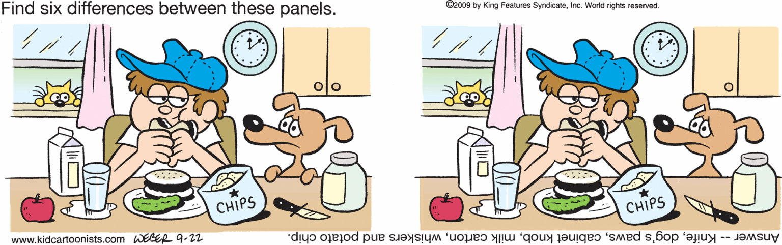 Fictional character OCR: Find six differences between these panels. ©2009 by King Features SyndicateInc. World rights reserved. CHIPS www.kidcartoonists.com WEGER 9-22 CHIPS Answer -- Knifewhiskers and potato chip. Find six differences between these panels. ©2009 by King Features SyndicateInc. World rights reserved. CHIPS www.kidcartoonists.com WEGER 9-22 CHIPS Answer -- Knifedog's pawscabinet knobmilk cartonwhiskers and potato chip.