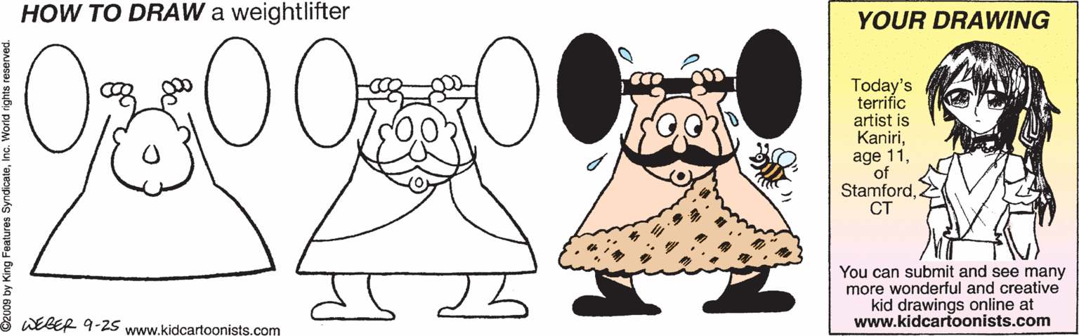 Graphics OCR: HOW TO DRAW a weightlifter YOUR DRAWING 0000 Today's terrifíc artist is KaniriCT You can submit and see many more wonderful and creative kid drawings online at www.kidcartoonists.com WEBER 9-2S www.kidcartoonists.com 2009 by King Features Syndicatek HOW TO DRAW a weightlifter YOUR DRAWING 0000 Today's terrifíc artist is Kaniriage 11CT You can submit and see many more wonderful and creative kid drawings online at www.kidcartoonists.com WEBER 9-2S www.kidcartoonists.com 2009 by King Features Syndicate