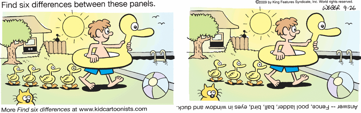 Pleased OCR: Find six differences between these panels. ©2009 by King Features SyndicateInc. World rights reserved. WEGER 9-26 More Find six differences at www.kidcartoonists.com Answer- Fenceeyes in window and duck. Find six differences between these panels. ©2009 by King Features SyndicateInc. World rights reserved. WEGER 9-26 More Find six differences at www.kidcartoonists.com Answer- Fencepool laddereyes in window and duck.