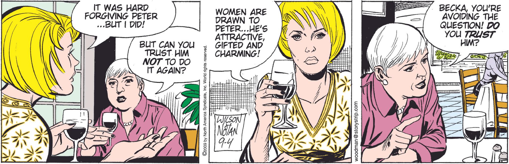 Line OCR: IT WAS HARD FORGIVING PETER ...BUT I DID! BUT CAN YOU TRUST HIM NOT TO DO IT AGAIN? ©2009 by North America SyndicateInc. World rights reserved. WILSON NOTAN 9-4 WOMEN ARE DRAWN TO PETER...HE'S ATTRACTIVEGIFTED AND CHARMING! BECKAYOU'RE AVOIDING THE QUESTION! DO YOU TRUST HIM? woodman @storystrip.com IT WAS HARD FORGIVING PETER ... BUT I DID ! BUT CAN YOU TRUST HIM NOT TO DO IT AGAIN ? © 2009 by North America SyndicateInc. World rights reserved . WILSON NOTAN 9-4 WOMEN ARE DRAWN TO PETER ... HE'S ATTRACTIVEGIFTED AND CHARMING ! BECKAYOU'RE AVOIDING THE QUESTION ! DO YOU TRUST HIM ? woodman @ storystrip.com