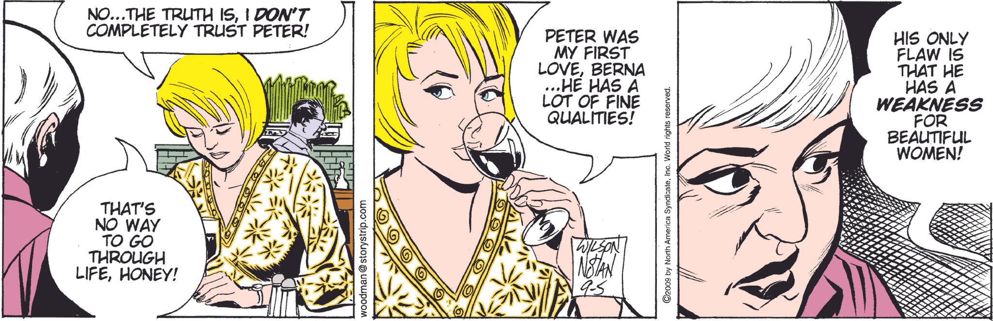 Happy OCR: NO...THE TRUTH ISI DON'T COMPLETELY TRUST PETER! PETER WAS MY FIRST LOVEBERNA .HE HAS A LOT OF FINE QUALITIES! THAT'S NO WAY TO GO THROUGH LIFEHONEY! woodman@storystrip.com WILSON NOTAN 95 ©2009 by North America SyndicateInc. World rights reserved. HIS ONLY FLAW IS THAT HE HAS A WEAKNESS FOR BEAUTIFUL WOMEN! NO ... THE TRUTH ISI DON'T COMPLETELY TRUST PETER ! PETER WAS MY FIRST LOVEBERNA .HE HAS A LOT OF FINE QUALITIES ! THAT'S NO WAY TO GO THROUGH LIFEHONEY ! woodman@storystrip.com WILSON NOTAN 95 © 2009 by North America SyndicateInc. World rights reserved . HIS ONLY FLAW IS THAT HE HAS A WEAKNESS FOR BEAUTIFUL WOMEN !