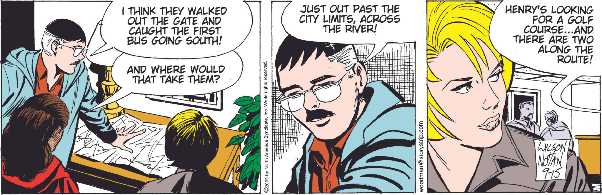 Comic book OCR: 2009 by North America SyndicateInc. World rights reserved. I THINK THEY WALKED OUT THE GATE AND CAUGHT THE FIRST BUS GOING SOUTH! AND WHERE WOULD THAT TAKE THEM? JUST OUT PAST THE CITY LIMITSACROSS THE RIVER! HENRY'S LOOKING FOR A GOLF COURSE...AND THERE ARE TWO ALONG THE ROUTE! woodman @storystrip.com WILSON NOTAN 915 2009 by North America SyndicateInc. World rights reserved . I THINK THEY WALKED OUT THE GATE AND CAUGHT THE FIRST BUS GOING SOUTH ! AND WHERE WOULD THAT TAKE THEM ? JUST OUT PAST THE CITY LIMITSACROSS THE RIVER ! HENRY'S LOOKING FOR A GOLF COURSE ... AND THERE ARE TWO ALONG THE ROUTE ! woodman @ storystrip.com WILSON NOTAN 915