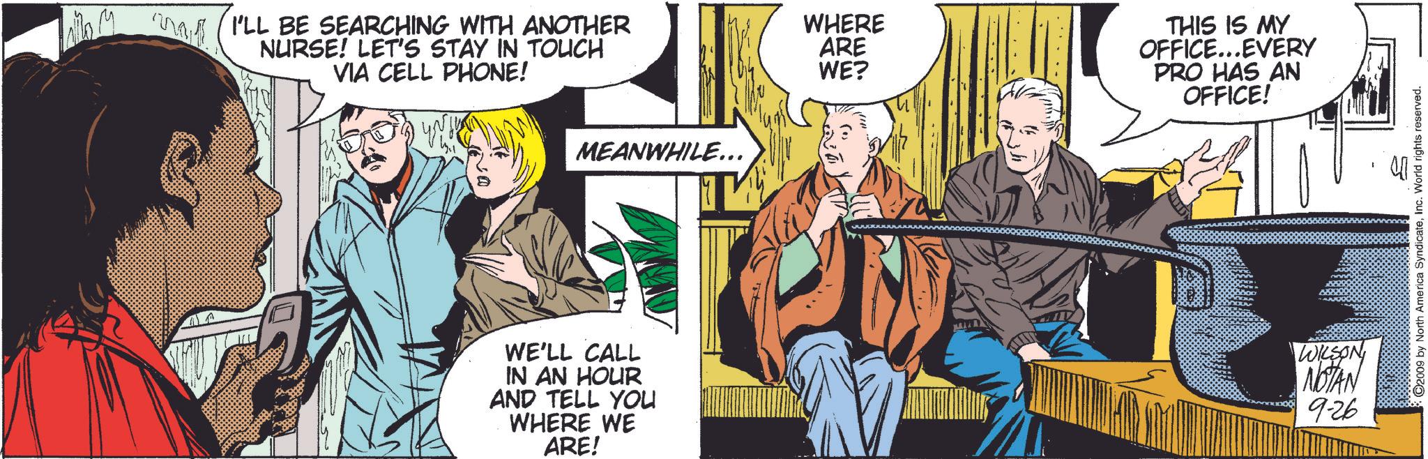 Comics OCR: ?? I'LL BE SEARCHING WITH ANOTHER WHERE NURSE! LET'S STAY IN TOUCH VIA CELL PHONE! ARE WE? MEANWHILE... ? WE'LL CALL IN AN HOUR AND TELL YOU WHERE WE ARE! THIS IS MY OFFICE...EVERY PRO HAS AN OFFICE! WILSON NOTAN 9-26 ©2009 by North America SyndicateInc. World rights reserved. ?? I'LL BE SEARCHING WITH ANOTHER WHERE NURSE ! LET'S STAY IN TOUCH VIA CELL PHONE ! ARE WE ? MEANWHILE ... ? WE'LL CALL IN AN HOUR AND TELL YOU WHERE WE ARE ! THIS IS MY OFFICE ... EVERY PRO HAS AN OFFICE ! WILSON NOTAN 9-26 © 2009 by North America SyndicateInc. World rights reserved .