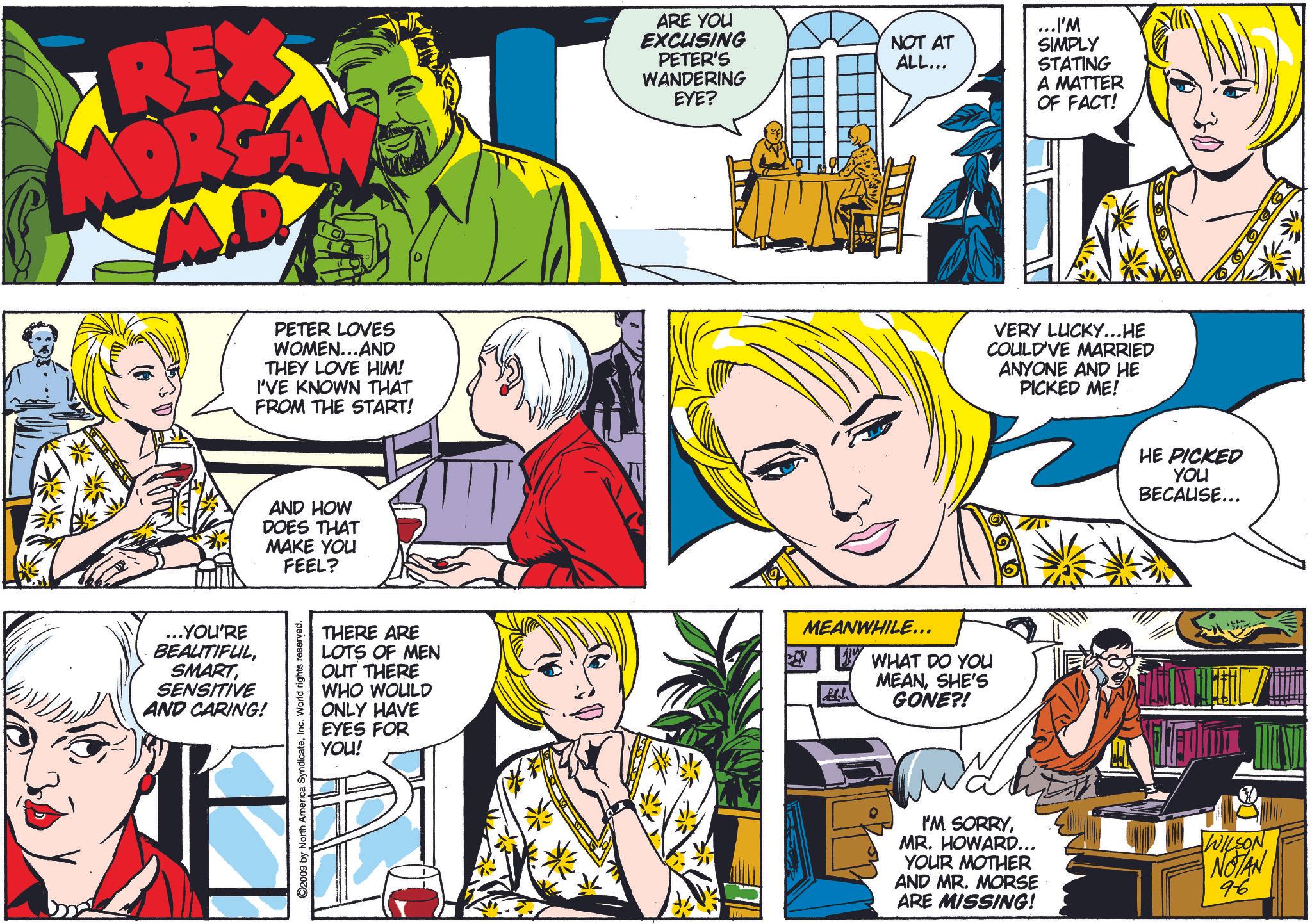 Art OCR: REX ARE YOU EXCUSING PETER'S WANDERING EYE? NOT AT ALL... ...I'M SIMPLY STATING A MATTER OF FACT! ...YOU'RE BEAUTIFULSENSITIVE AND CARING! PETER LOVES WOMEN...AND THEY LOVE HIM! I'VE KNOWN THAT FROM THE START! AND HOW DOES THAT MAKE YOU FEEL? C2009 by North America SyndicateInc. World rights reserved. THERE ARE LOTS OF MEN OUT THERE WHO WOULD ONLY HAVE EYES FOR YOU! MEANWHILE... All WHAT DO YOU MEANSHE'S GONE?! VERY LUCKY...HE COULD'VE MARRIED ANYONE AND HE PICKED ME! HE PICKED YOU BECAUSE... I'M SORRYMR. HOWARD... YOUR MOTHER AND MR. MORSE ARE MISSING! WILSON NOTAN 96 REX ARE YOU EXCUSING PETER'S WANDERING EYE ? NOT AT ALL ... ... I'M SIMPLY STATING A MATTER OF FACT ! ... YOU'RE BEAUTIFULSENSITIVE AND CARING ! PETER LOVES WOMEN ... AND THEY LOVE HIM ! I'VE KNOWN THAT FROM THE START ! AND HOW DOES THAT MAKE YOU FEEL ? C2009 by North America SyndicateInc. World rights reserved . THERE ARE LOTS OF MEN OUT THERE WHO WOULD ONLY HAVE EYES FOR YOU ! MEANWHILE ... All WHAT DO YOU MEANSHE'S GONE ?! VERY LUCKY ... HE COULD'VE MARRIED ANYONE AND HE PICKED ME ! HE PICKED YOU BECAUSE ... I'M SORRYMR . HOWARD ... YOUR MOTHER AND MR . MORSE ARE MISSING ! WILSON NOTAN 96
