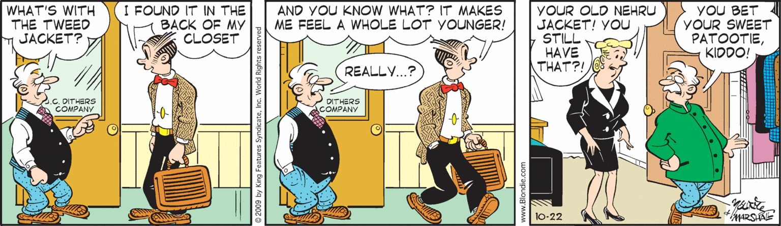 Line OCR: WHAT'S WITH THE TWEED T JACKET? I FOUND IT IN THE BACK OF MY CLOSET AND YOU KNOW WHAT? IT MAKES ME FEEL A WHOLE LOT YOUNGER! YOUR OLD NEHRU JACKET! YOU STILL HAVE THAT?! YoU BET YOUR SWEET PATOOTIEKIDDO! REALL..? C. OITHERS COMPANY DITHERS COMPANY 10-22 2009 by King Features S ateInc. World Righ www.Blondie.co WHAT'S WITH THE TWEED T JACKET? I FOUND IT IN THE BACK OF MY CLOSET AND YOU KNOW WHAT? IT MAKES ME FEEL A WHOLE LOT YOUNGER! YOUR OLD NEHRU JACKET! YOU STILL HAVE THAT?! YoU BET YOUR SWEET PATOOTIEKIDDO! REALL..? C. OITHERS COMPANY DITHERS COMPANY 10-22 2009 by King Features S ateInc. World Righ www.Blondie.co