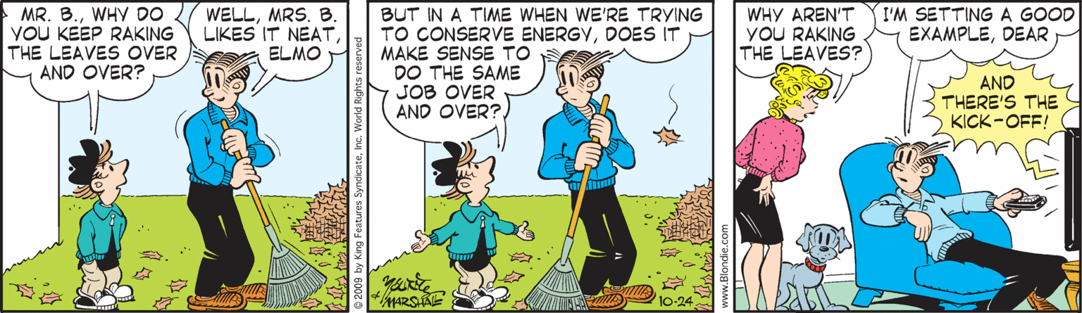 Font OCR: MR. B.WHY DO YOU KEEP RAKING THE LEAVES OVER AND OVER? WELLMRS. B. LIKES IT NEATELMO BUT IN A TIME WHEN WE'RE TRYING TO CONSERVE ENERGYDOES IT MAKE SENSE TO DO THE SAME JOB OVER AND OVER?. WHY AREN'T YOU RAKING THE LEAVES? I'M SETTINGA GOOD EXAMPLEDEAR AND THERE'S THE KICK-OFF! MR. B.WHY DO YOU KEEP RAKING THE LEAVES OVER AND OVER? WELLMRS. B. LIKES IT NEATELMO BUT IN A TIME WHEN WE'RE TRYING TO CONSERVE ENERGYDOES IT MAKE SENSE TO DO THE SAME JOB OVER AND OVER?. WHY AREN'T YOU RAKING THE LEAVES? I'M SETTINGA GOOD EXAMPLEDEAR AND THERE'S THE KICK-OFF!