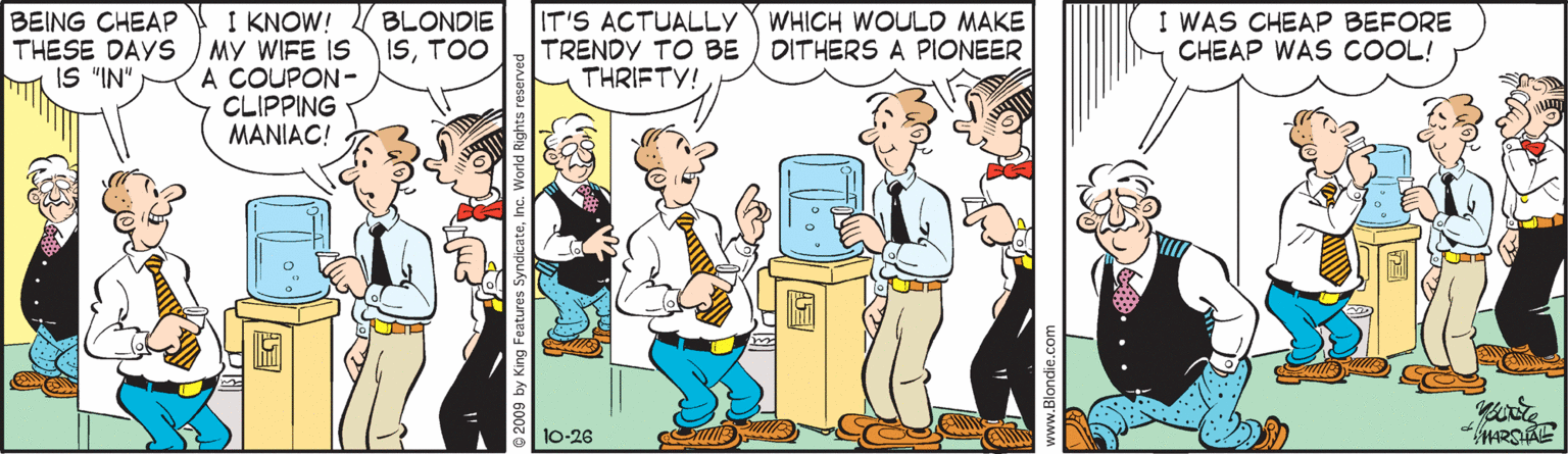 Conversation OCR: I KNOW! THESE DAYS MY WIFE IS A COUPON- CLIPPING MANIAC! IT'S ACTUALLY TRENDY TO BE THRIFTY! BLONDIE ISTOO I WAS CHEAP BEFORE CHEAP WAS COOL! BEING CHEAP WHICH WOULD MAKE DITHERS A PIONEER IS "IN" 10-26 © 2009 by King I KNOW! THESE DAYS MY WIFE IS A COUPON- CLIPPING MANIAC! IT'S ACTUALLY TRENDY TO BE THRIFTY! BLONDIE ISTOO I WAS CHEAP BEFORE CHEAP WAS COOL! BEING CHEAP WHICH WOULD MAKE DITHERS A PIONEER IS "IN" 10-26 © 2009 by King