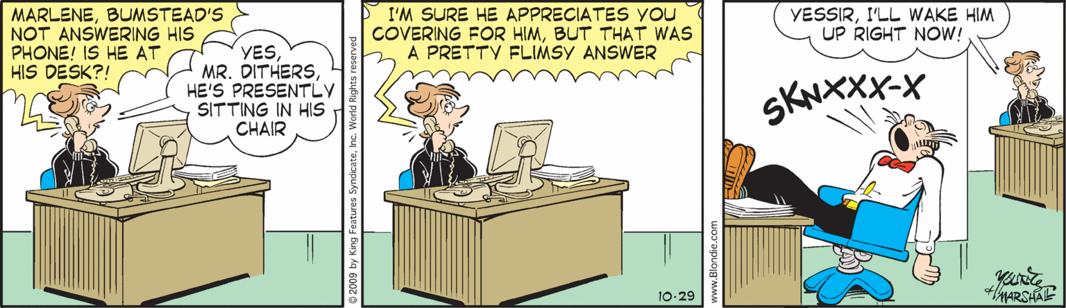 Humour OCR: MARLENEBUMSTEAD'S NOT ANSWERING HIS PHONE! IS HE AT HIS DESK?! I'M SURE HE APPRECIATES YOU COVERING FOR HIMBUT THAT WAS A PRETTY FLIMSY ANSWER YESSIRI'LL WAKE HIM UP RIGHT NOW! YES MR. DITHERSHE'S PRESENTLY SITTING IN HIS CHAIR SKNXXX-X your're hARSHAE 10-29 2009 by King Features SyndicateInc. World Rige www.Blondie.c MARLENEBUMSTEAD'S NOT ANSWERING HIS PHONE! IS HE AT HIS DESK?! I'M SURE HE APPRECIATES YOU COVERING FOR HIMBUT THAT WAS A PRETTY FLIMSY ANSWER YESSIRI'LL WAKE HIM UP RIGHT NOW! YES MR. DITHERSHE'S PRESENTLY SITTING IN HIS CHAIR SKNXXX-X your're hARSHAE 10-29 2009 by King Features SyndicateInc. World Rige www.Blondie.c