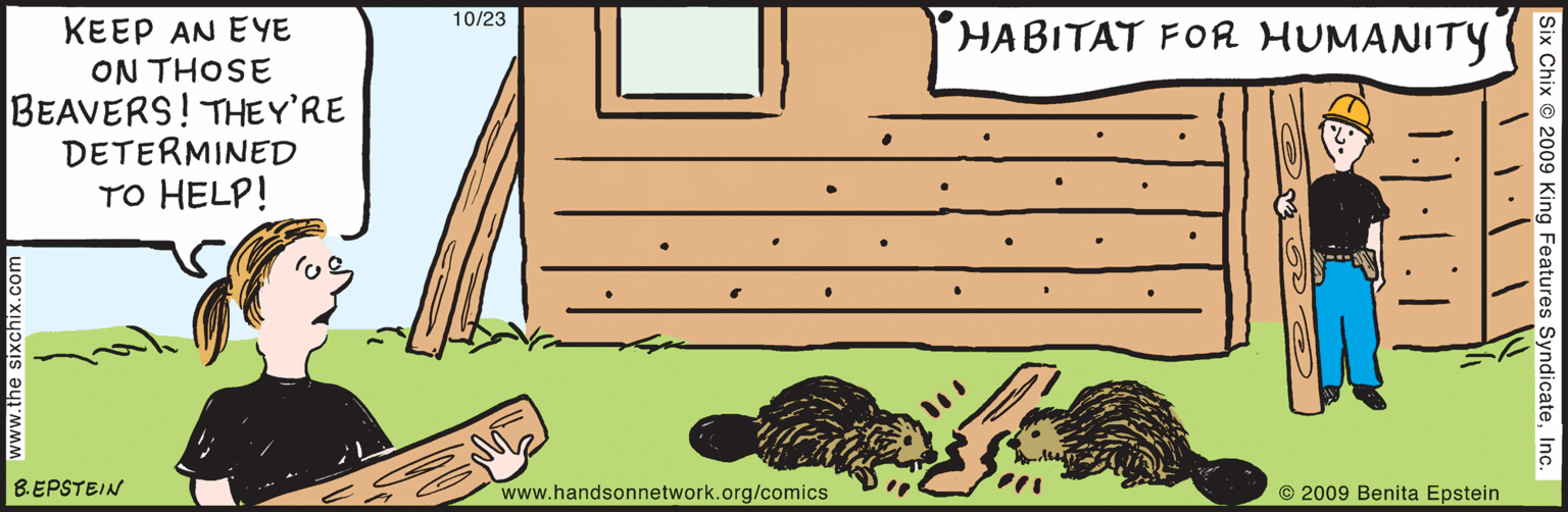 People OCR: 10/23 HABITAT FOR HUMANITY KEEP AN EYE ON THOSE BEAVERS! THEY'RE DETERMINED TO HELP! http://www.handsonnetwork.org/comics Six Chix © 2009 King Features SyndicateInc. www.the sixchix.com B.EPSTEIN © 2009 Benita Epstein 10/23 HABITAT FOR HUMANITY KEEP AN EYE ON THOSE BEAVERS! THEY'RE DETERMINED TO HELP! http://www.handsonnetwork.org/comics Six Chix © 2009 King Features SyndicateInc. www.the sixchix.com B.EPSTEIN © 2009 Benita Epstein