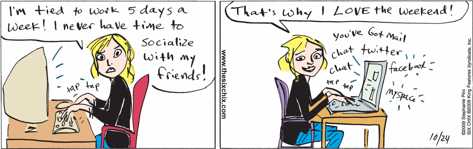 Illustration OCR: I'm tied to Work 5 days a Week! I ne ver ha ve time to Socialize with my friends! tap tap That's whyI LOVE the weekend! you've Got Mail chat twitterfacebook! Chat ta p tap Myspace 10/24 www.thesixchix.com ©2009 Stephanie Piro SIX CHIX ©2009 King Features SyndicateInc. I'm tied to Work 5 days a Week! I ne ver ha ve time to Socialize with my friends! tap tap That's whyI LOVE the weekend! you've Got Mail chat twitterfacebook! Chat ta p tap Myspace 10/24 www.thesixchix.com ©2009 Stephanie Piro SIX CHIX ©2009 King Features Syndicate