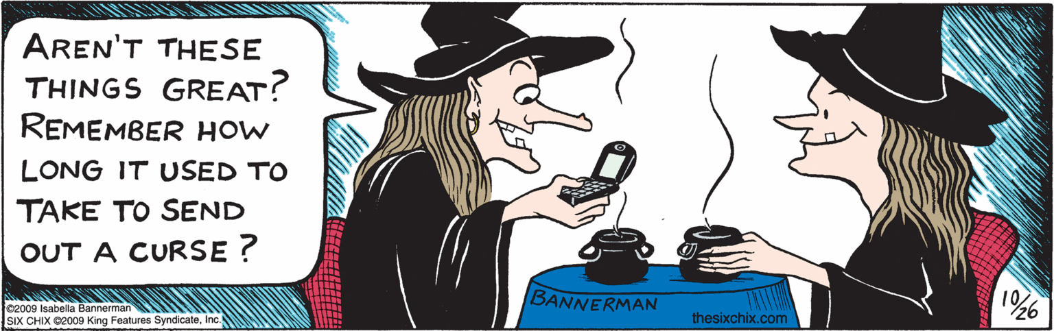 Humour OCR: AREN'T THESE THINGS GREAT? REMEMBER HOW LONG IT USED TO TAKE TO SEND A CURSE? ?? BANNERMAN thesixchix.com ©2009 Isabella Bannerman SIX CHIX 2009 King Features SyndicateI AREN'T THESE THINGS GREAT? REMEMBER HOW LONG IT USED TO TAKE TO SEND A CURSE? ? ? BANNERMAN thesixchix.com ©2009 Isabella Bannerman SIX CHIX 2009 King Features Syndicate